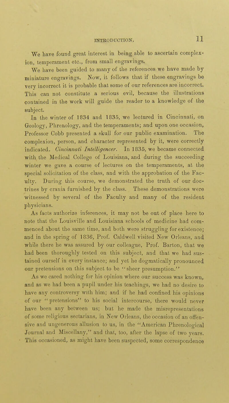 We have found great interest in being able to ascertain complex- ion, temperament etc., from small engravings. We bave been guided to many of tbe references we have made by miniature engravings. Now, it follows that if these engravings be very incorrect it is probable that some of our references are incorrect. This can not constitute a serious evil, because the illustrations contained in the work will guide the reader to a knowledge of the subject. In the winter of 1834 and 1835, we lectured in Cincinnati, on Geology, Phrenology, and the temperaments; and upon one occasion, Professor Cobb presented a skull for our public examination. The complexion, person, and character represented by it, were correctly indicated. Cincinnati Intelligencer. In 1835, we became connected with the Medical College of Louisiana, and during the succeeding winter we gave a course of lectures on the temperaments, at the special solicitation of the class, and with the approbation of the Fac- ulty. During this course, we demonstrated the truth of our doc- trines by crania furnished by the class. These demonstrations were witnessed by several of the Faculty and many of the resident physicians. As facts authorize inferences, it may not be out of place here to note that the Louisville and Louisiana schools of medicine had com- menced about the same time, and both were struggling for existence; and in the spring of 1836, Prof. Caldwell visited New Orleans, and while there he was assured by our colleague. Prof. Barton, that we had been thoroughly tested on this subject, and that we had sus- tained ourself in every instance; and yet he dogmatically pronounced our pretensions on this subject to be sheer presumption. As we cared nothing for his opinion where our success Avas known, and as we had been a pupil under his teachings, we had no desire to have any controversy with him; and if he had confined his opinions of our pretensions to his social intercourse, there would never have been any between us; but he made the misrepresentations of some religious sectarians, in New Orleans, the occasion of an offen- sive and ungenerous allusion to us, in the American Phrenoloo-ical Journal and Miscellany, and that, too, after the lapse of two years. This occasioned, as might have been suspected, some correspondence