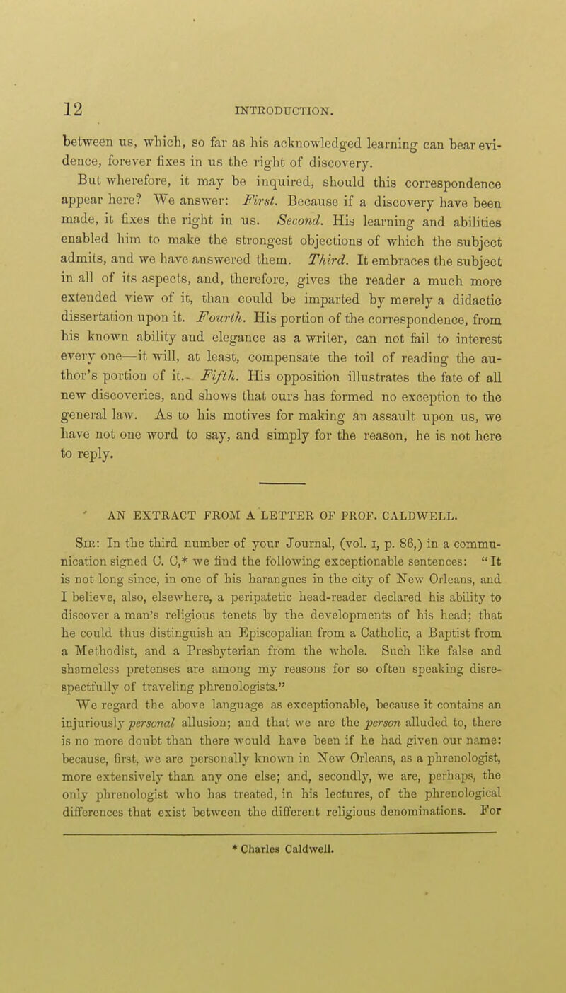 between us, wliich, so far as Lis acknowledged learning can bear evi- dence, forever fixes in us the right of discovery. But wherefore, it may be inquired, should this correspondence appear here? We answer: First. Because if a discovery have been made, it fixes the right in us. Second. His learning and abilities enabled him to make the strongest objections of which the subject admits, and we have answered them. Third. It embraces the subject in all of its aspects, and, therefore, gives the reader a much more extended view of it, than could be imparted by merely a didactic dissertation upon it. Fourth. His portion of the correspondence, from his known ability and elegance as a writer, can not fail to interest every one—it will, at least, compensate the toil of reading the au- thor's portion of it.- Fifth. His opposition illustrates the fate of all new discoveries, and shows that ours has formed no exception to the general law. As to his motives for making an assault upon us, we have not one word to say, and simply for the reason, he is not here to reply. AN EXTRACT FROM A LETTER OP PROF. CALDWELL. Sra: In the third number of your Journal, (vol. i, p. 86,) in a commu- nication signed C. C,* we find the following exceptionable sentences: It is not long since, in one of his harangues in the city of New Orleans, and I believe, also, elsewhere, a peripatetic head-reader declared his ability to discover a man's religious tenets by the developments of his head; that he could thus distinguish an Episcopalian from a Catholic, a Baptist from a Methodist, and a Presbyterian from the whole. Such like false and shameless pretenses are among my reasons for so often speaking disre- spectfully of traveling phrenologists. We regard the above language as exceptionable, because it contains an injuriously ^ersonrtZ allusion; and that we are the person alluded to, there is no more doubt than there would have been if he had given our name: because, first, we are personally known in New Orleans, as a phrenologist, more extensively than any one else; and, secondly, we are, perhaps, the only phrenologist who has treated, in his lectures, of the phrenological differences that exist between the different religious denominations. For • Charles CaldwelL