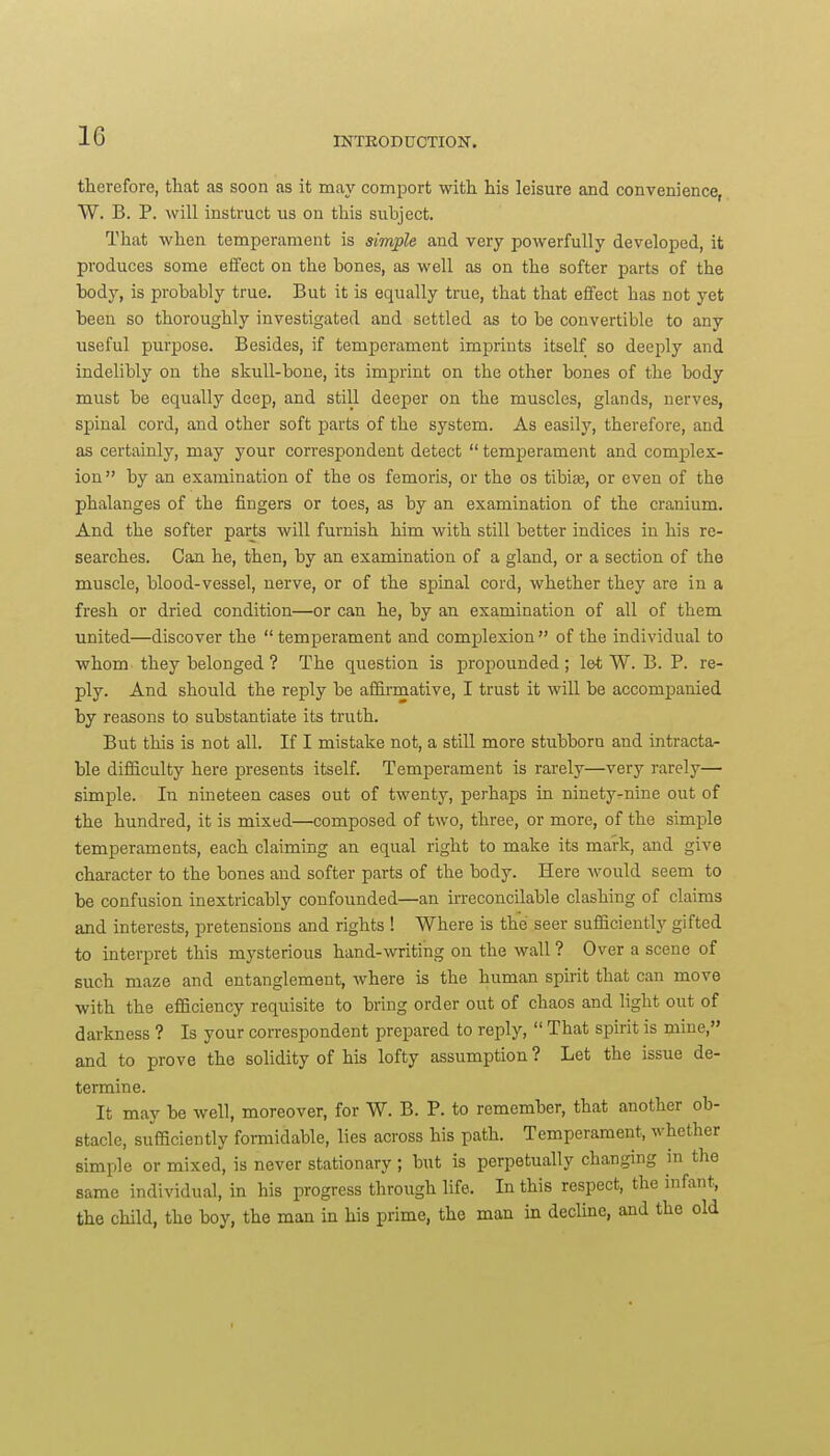 therefore, that as soon as it may comport with his leisure and convenience, W. B. P. will instruct us on this subject. That when temperament is simple and very powerfully developed, it produces some effect on the bones, as well as on the softer parts of the body, is probably true. But it is equally true, that that effect has not yet been so thoroughly investigated and settled as to be convertible to any useful purpose. Besides, if temperament imprints itself so deeply and indelibly on the skull-bone, its imprint on the other bones of the body must be equally deep, and still deeper on the muscles, glands, nerves, spinal cord, and other soft parts of the system. As easily, therefore, and as certainly, may your correspondent detect  temperament and complex- ion by an examination of the os femoris, or the os tibiaj, or even of the phalanges of the fingers or toes, as by an examination of the cranium. And the softer parj;s will furnish him with still better indices in his re- searches. Can he, then, by an examination of a gland, or a section of the muscle, blood-vessel, nerve, or of the spinal cord, whether they are in a fresh or dried condition—or can he, by an examination of all of them united—discover the temperament and comjDlexion of the individual to whom they belonged ? The question is propounded ; let W. B. P. re- ply. And should the reply be affirmative, I trust it will be accompanied by reasons to substantiate its truth. But tills is not all. If I mistake not, a still more stubborn and intracta- ble difficulty here presents itself. Temperament is rarely—very rarely— simple. In nineteen cases out of twenty, perhaps in ninety-nine out of the hundred, it is mixed—composed of two, three, or more, of the simple temperaments, each claiming an equal right to make its mark, and give character to the bones and softer parts of the body. Here would seem to be confusion inextricably confounded—an irreconcilable clashing of claims and interests, pretensions and rights ! Where is the seer sufficiently gifted to interpret this mysterious hand-writing on the wall ? Over a scene of such maze and entanglement, where is the human spirit that can move with the efficiency requisite to bring order out of chaos and light out of darkness ? Is your correspondent prepared to reply,  That spirit is mine, and to prove the solidity of his lofty assumption ? Let the issue de- termine. It may be well, moreover, for W. B. P. to remember, that another ob- stacle, sufficiently formidable, lies across his path. Temperament, whether simple or mixed, is never stationary; but is perpetually changing in the same individual, in his progress through life. In this respect, the infant, the child, the boy, the man in his prime, the man in dechne, and the old