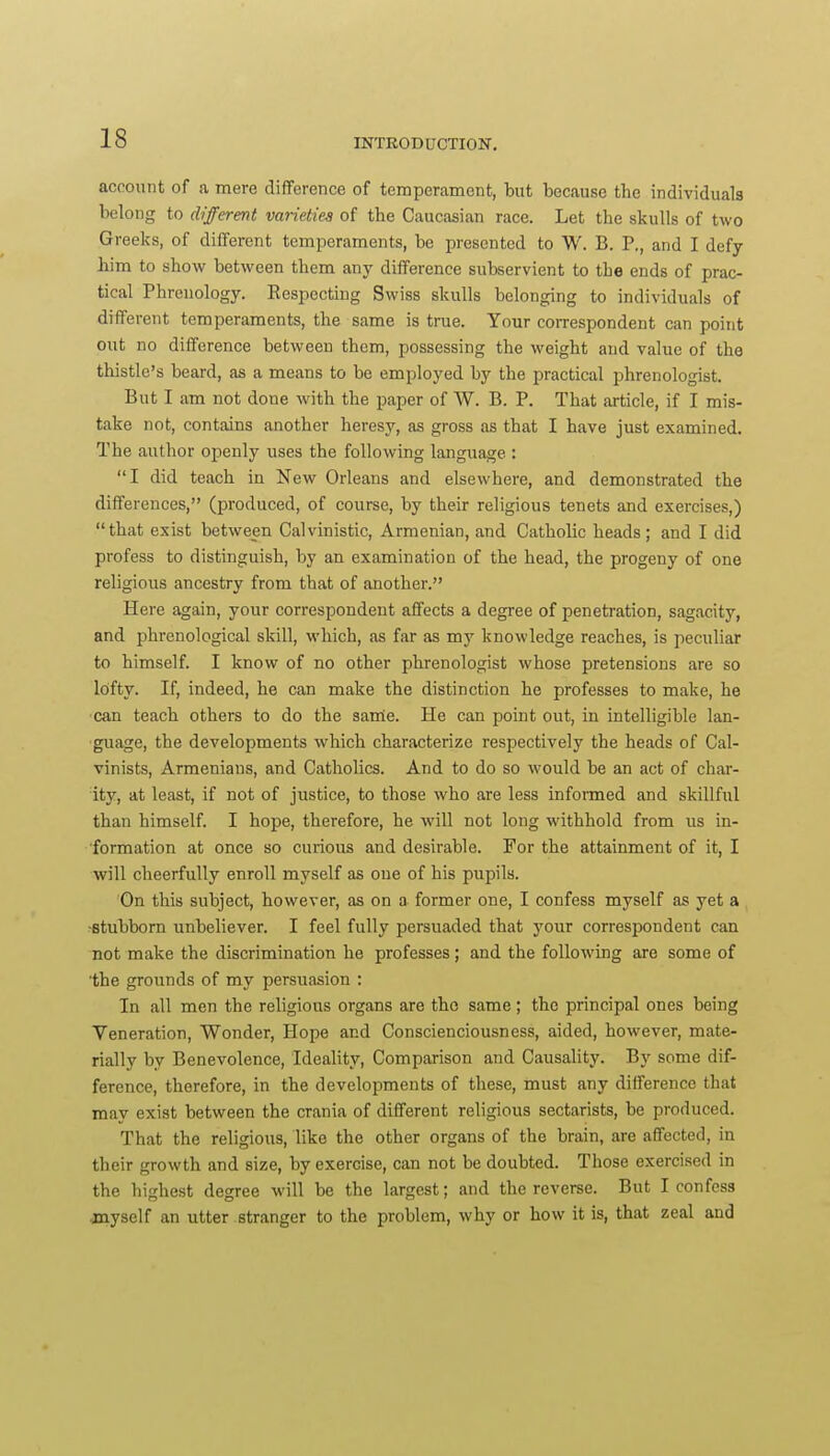 account of a mere difference of temperament, tut because the individuals belong to different varieties of the Caucasian race. Let the skulls of two Greeks, of different temperaments, be presented to W. B. P., and I defy him to show between them any difference subservient to the ends of prac- tical Phrenology. Respecting Swiss skulls belonging to individuals of different temperaments, the same is true. Your correspondent can point out no difference between them, possessing the weight and value of the thistle's beard, as a means to be employed by the practical phrenologist. But I am not done with the paper of W. B. P. That article, if I mis- take not, contains another heresy, as gross as that I have just examined. The author openly uses the following language : I did teach in New Orleans and elsewhere, and demonstrated the differences, (produced, of course, by their religious tenets and exercises,) that exist between Calvinistic, Armenian, and Catholic heads; and I did profess to distinguish, by an examination of the head, the progeny of one religious ancestry from that of another. Here again, your correspondent affects a degree of penetration, sagacity, and phrenological skill, which, as far as my knowledge reaches, is peculiar to himself. I know of no other phrenologist whose pretensions are so Ibfty. If, indeed, he can make the distinction he professes to make, he can teach others to do the sarrie. He can point out, in intelligible lan- guage, the developments which characterize respectively the heads of Cal- vinists, Armenians, and Catholics. And to do so would be an act of char- ity, at least, if not of justice, to those who are less informed and skillful than himself. I hope, therefore, he will not long withhold from us in- formation at once so curious and desirable. For the attainment of it, I will cheerfully enroll myself as one of his pupils. On this subject, however, as on a former one, I confess myself as yet a •stubborn unbeliever. I feel fully persuaded that your correspondent can not make the discrimination he professes; and the following are some of the grounds of my persuasion : In all men the religious organs are the same; the principal ones being Veneration, Wonder, Hope and Conscienciousness, aided, however, mate- rially by Benevolence, Ideality, Comparison and Causality. By some dif- ference, therefore, in the developments of these, must any difference that may exist between the crania of different religious sectarists, be produced. That the religious, like the other organs of the brain, are affected, in their growth and size, by exercise, can not be doubted. Those exercised in the highest degree will be the largest; and the reverse. But I confess jnyself an utter stranger to the problem, why or how it is, that zeal and