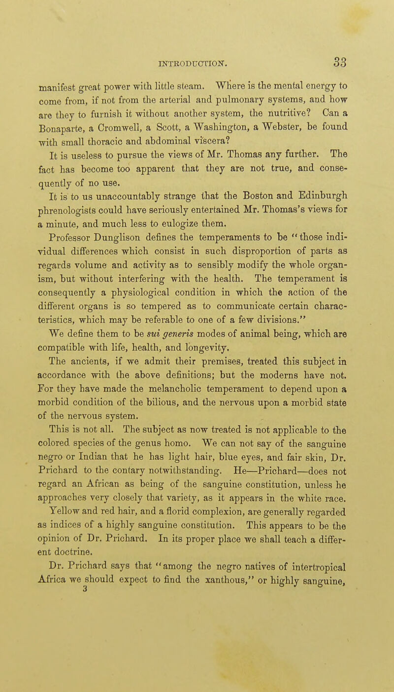 manifest great power -with little steam. Where is the mental energy to come from, if not from the arterial and pulmonary systems, and how are they to furnish it without another system, the nutritive? Can a Bonaparte, a Cromwell, a Scott, a Washington, a Webster, be found with small thoracic and abdominal vi'scei'a? It is useless to pursue the views of Mr. Thomas any further. The fact has become too apparent that they are not true, and conse- quently of no use. It is to us unaccountably strange that the Boston and Edinburgh phrenologists could have seriously entertained Mr. Thomas's views for a minute, and much less to eulogize them. Professor Dunglison defines the temperaments to be those indi- vidual differences which consist in such disproportion of parts as regards volume and activity as to sensibly modify the whole organ- ism, but without interfering with the health. The temperament is consequently a physiological condition in which the action of the different organs is so tempered as to communicate certain charac- teristics, which may be referable to one of a few divisions. We define them to be sui generis modes of animal being, which are compatible with life, health, and longevity. The ancients, if we admit their premises, treated this subject in accordance with the above definitions; but the moderns have not. For they have made the melancholic temperament to depend upon a morbid condition of the bilious, and the nervous upon a morbid state of the nervous system. This is not all. The subject as now treated is not applicable to the colored species of the genus homo. We can not say of the sanguine negro or Indian that he has light hair, blue eyes, and fair skin. Dr. Prichard to the contary notwithstanding. He—Prichard—does not regard an African as being of the sanguine constitution, unless he approaches very closely that variety, as it appears in the white race. Yellow and red hair, and a florid complexion, are generally regarded as indices of a highly sanguine constitution. This appears to be the opinion of Dr. Prichard. In its proper place we shall teach a differ- ent doctrine. Dr. Prichard says that  among the negro natives of intertropical Africa we should expect to find the xanthous, or highly sanguine.