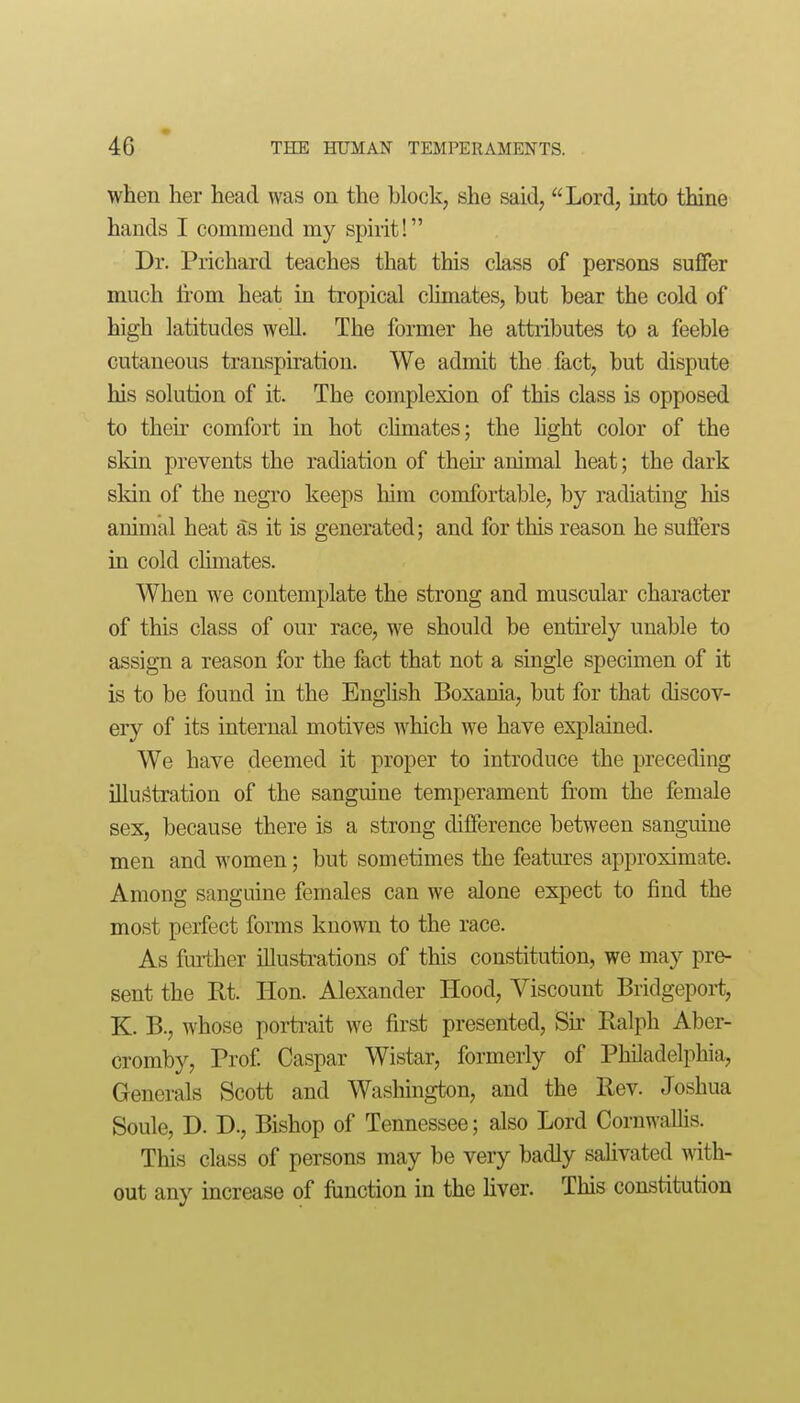 when her head was on the block, she said, Lord, into thine hands I commend my spirit! Dr. Prichard teaches that this class of persons suffer much li'om heat in tropical chmates, but bear the cold of high latitudes well. The former he attiibutes to a feeble cutaneous transpiration. We admit the fact, but dispute his solution of it. The complexion of this class is opposed to theu' comfort in hot climates; the Hght color of the skin prevents the radiation of then' animal heat; the dark skin of the negro keeps him comfortable, by radiating his animal heat as it is generated; and for this reason he suffers in cold climates. When we contemplate the strong and muscular character of this class of our race, we should be entirely unable to assign a reason for the fact that not a single specimen of it is to be found in the English Boxania, but for that discov- ery of its internal motives which we have explained. We have deemed it proper to introduce the preceding illustration of the sanguine temperament from the female sex, because there is a strong difference between sanguine men and women; but sometimes the features approximate. Among sanguine females can we alone expect to find the most perfect forms known to the race. As fuiiher illustrations of this constitution, we may pre- sent the Rt. Hon. Alexander Hood, Viscount Bridgeport, K. B., whose porti-ait we first presented. Sir Ralph Aber- cromby. Prof Caspar Wistar, formerly of Philadelphia, Generals Scott and Wasliington, and the Rev. Joshua Soule, D. D., Bishop of Tennessee; also Lord Cornwallis. This class of persons may be very badly salivated with- out any increase of function in the liver. This constitiition