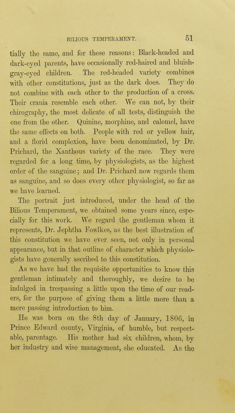 tially the same, and for these reasons: Black-headed and dark-eyed parents, have occasionally red-hau-ed and bluish- gi^ay-eyed children. The red-headed variety combines with other constitutions, just as the dark does. They do not combine with each other to the production of a cross. Theu' crania resemble each other. We can not, by their chu'ography, the most dehcate of all tests, distinguish the one from the other. Quinine, morpliine, and calomel, have the same efiects on both. People with red or yellow hair, and a florid complexion, have been denominated, by Dr. Prichard, the Xanthous variety of the race. They were regarded for a long time, by physiologists, as the highest order of the sanguine; and Dr. Prichard now regards them as sanguine, and so does every other physiologist, so far as we have learned. The portrait just introduced, under the head of the BiHous Temperament, we obtained some years since, espe- cially for this work. We regard the gentleman whom it represents. Dr. Jephtha Fowlkes, as the best illustration of this constitution we have ever seen, not only in personal appearance, but in that outline of character which physiolo- gists have generally ascribed to this constitution. As we have had the requisite opportunities to know this gentleman intimately and thoroughly, we desire to be indulged in trespassing a httle upon the time of our read- ers, for the purpose of giving them a httle more than a mere passing introduction to him. He was born on the 8th day of January, 1806, in Prince Edward county, Virginia, of humble, but respect- able, parentage. His mother had six children, whom, by her industry and wise management, she educated. As the