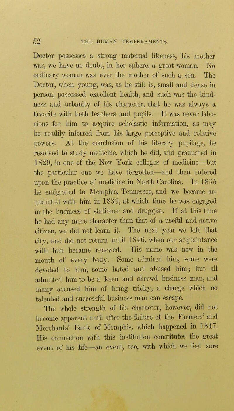 Doctor possesses a strong maternal likeness, his mother was, we have no doubt, in her sjDhere, a great woman. No ordinary woman was ever the mother of such a son. The Doctor, when young, was, as he still is, small and dense in person, possessed excellent health, and such was the kind- ness and urbanity of liis character, that he was always a favorite with both teachers and pupils. It was never labo- rious for him to acquire scholastic information, as may be readily inferred from his large perceptive and relative powers. At the conclusion of his hterary pupilage, he resolved to study medicine, which he did, and graduated in 1829, in one of the New York colleges of medicine—but the particular one we have forgotten—and then entered upon the practice of medicine in North Carohna. In 1835 he emigrated to Memphis, Tennessee, and we became ac- quainted with him in 1839, at which time he was engaged in- the business of stationer and druggist. If at this time he had any more character than that of a useful and active citizen, we did not learn it. The next year we left that city, and did not return until 1846, when our acquaintance with him became renewed. His name was now in the mouth of every body. Some admired him, some were devoted to him, some hated and abused him; but all admitted him to be a keen and shrewd business man, and many accused him of being tiicky, a charge which no talented and successful business man can escape. The whole strength of his character, however, did not become apparent until after the failure of the Farmers' and Merchants' Bank of Memphis, which happened in 1847. His connection with this institution constitutes the gi'eat event of his life—an event, too, with which we feel sui-e