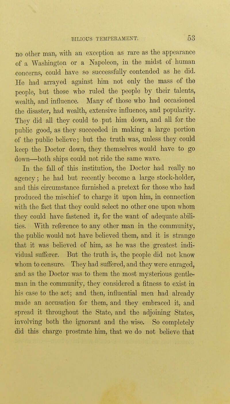 no other man, with an exception as rare as the appearance of a Washington or a Napoleon, in the midst of human concerns, could have so successfully contended as he did. He had arrayed against him not only the mass of the people, but those who ruled the people by their talents, wealth, and influence. Many of those who had occasioned the disaster, had wealth, extensive influence, and popularity. They did all they could to put Mm down, and all for the public good, as they succeeded in making a large portion of the public beheve; but the truth was, unless they could keep the Doctor down, they themselves would have to go down—both ships could not ride the same wave. In the fall of this institution, the Doctor had really no agency; he had but recently become a large stock-holder, and this circumstance furnished a pretext for those who had produced the mischief to charge it upon him, in connection with the fact that they could select no other one upon whom they could have fastened it, for the want of adequate abili- ties. With reference to any other man in the community, the public would not have believed them, and it is strange that it was believed of him, as he was the greatest indi- vidual sufferer. But the truth is, the people did not know whom to censure. They had suffered, and they were enraged, and as the Doctor was to them the most mysterious gentle- man in the community, they considered a fitness to exist in his case to the act; and then, influential men had already made an accusation for them, and they embraced it, and spread it throughout the State, and the adjoining States, involving both the ignorant and the wise. So completely did this charge prostrate him, that we do not beheve that