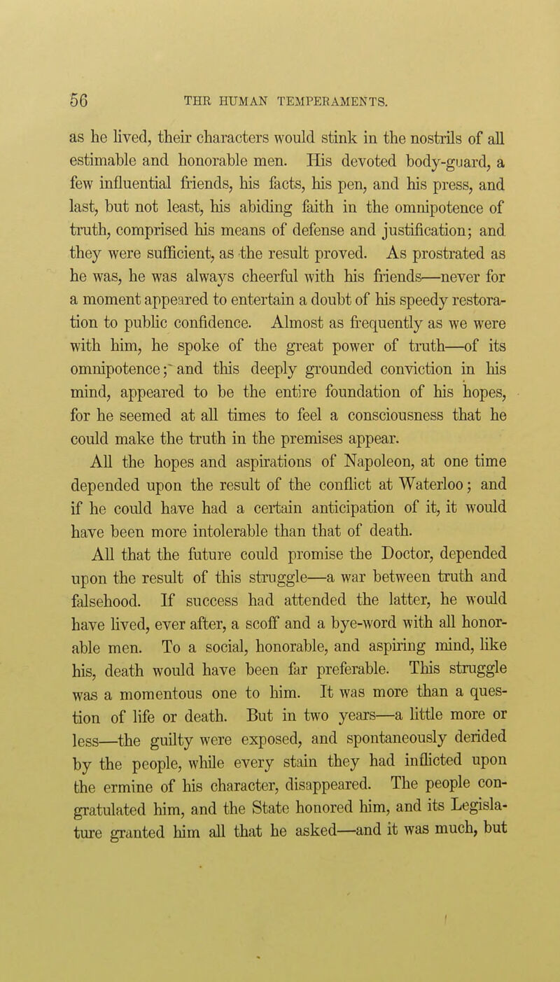 as he lived, their characters would stink in the nostrils of all estimable and honorable men. His devoted body-guard, a few influential friends, his facts, his pen, and his press, and last, but not least, his abiding faith in the omnipotence of truth, comprised his means of defense and justification; and they were sufficient, as the result proved. As prostrated as he was, he was always cheerful with his friends—never for a moment appeared to entertain a doubt of his speedy restora- tion to pubhc confidence. Almost as frequently as we were with him, he spoke of the great power of truth—of its omnipotence ;^ and this deeply grounded conviction in his mind, appeared to be the entire foundation of his hopes, for he seemed at all times to feel a consciousness that he could make the truth in the premises appear. AH the hopes and aspirations of Napoleon, at one time depended upon the result of the conflict at Waterloo; and if he could have had a certain anticipation of it, it would have been more intolerable than that of death. All that the future could promise the Doctor, depended upon the result of this struggle—a war between truth and falsehood. If success had attended the latter, he would have lived, ever after, a scoff and a bye-word with all honor- able men. To a social, honorable, and aspiring mind, like his, death would have been far preferable. This struggle was a momentous one to him. It was more than a ques- tion of life or death. But in two years—a little more or less—the guilty were exposed, and spontaneously derided by the people, whUe every stain they had inflicted upon the ermine of his character, disappeared. The people con- gratulated him, and the State honored him, and its Legisla- ture granted him all that he asked—and it was much, but