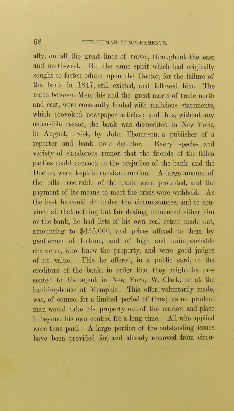 ally, on all the great lines of travel, throughout the east and north-west. But the same spirit which had origmally sought to fasten odium upon the Doctor, for the failure of the bank in 1847, still existed, and followed him. The mails between Memphis and the great marts of trade north and east, were constantly loaded with mahcious statements, which provoked newspaper articles; and thus, without any ostensible reason, the bank was discredited in New York, in August, 1854, by John Thompson, a publisher of a reporter and bank note detector. Every species and variety of slanderous rumor that the friends of the fallen parties could concoct, to the prejudice of the bank and the Doctor, were kept in constant motion. A large amount of the bUls receivable of the bank were protested, and the payment of its means to meet the crisis were withheld. As the best he could do under the ckcumstances, and to con- vince aU that nothing but fau' deahng influenced either him or the bank, he had hsts of his own real estate made out, amounting to $435,000, and prices affixed to them by gentlemen of fortune, and of high and unimpeachable character, who knew the property, and were good judges of its value. This he offered, in a pubhc card, to the creditors of the bank, in order that they might be pre- sented to his agent in New York, W. Clark, or at the banking-house at Memphis. This offer, voluntarily made, was, of course, for a Hmited period of time; as no prudent man would take his property out of the market and place it beyond his own control for a long time. All who appKed were thus paid. A large poi-tion of the outstanding issues have been provided for, and already removed from circu-