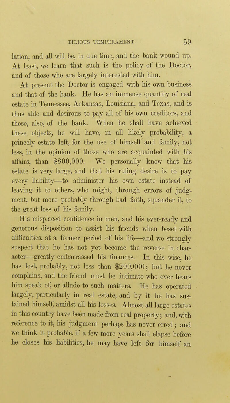 lation, and all will be, in due time, and the bank wound up. At least, we learn that such is the policy of the Doctor, and of those who are largely interested with him. At present the Doctor is engaged with his own business and that of the bank. He has an immense quantity of real estate in Tennessee, Arkansas, Louisiana, and Texas, and is thus able and desu'ous to pay all of his own creditors, a.nd those, also, of the bank. When he shall have achieved these objects, he will have, in all Hkely probability, a princely estate left, for the use of liimself and family, not less, in the opinion of those who are acquainted with his alFairs, than $800,000. We personally know that his estate is very large, and that his ruling desire is to pay every liability—^to administer his own estate instead of leaving it to others, who might, through errors of judg- ment, but more probably through bad faith, squander it, to the great loss of his family. His misplaced confidence in men, and his ever-ready and generous disposition to assist his friends when beset with difficulties, at a former period of his life—and we strongly suspect that he has not yet become the reverse in char- acter—greatly embarrassed his finances. In this wise, he has lost, probabl}^, not less than $200,000; but he never complains, and the fiiend must be intimate who ever hears him speak of, or allude to such matters. He has operated largely, particularly in real estate, and by it he has sus- tained himself, amidst all his losses. Almost all large estates in this country have been made fi:om real property; and, with reference to it, his judgment perhaps has never eiTed; and we think it probable, if a few more years shall elapse before he closes his habihties, he may have left for himself an