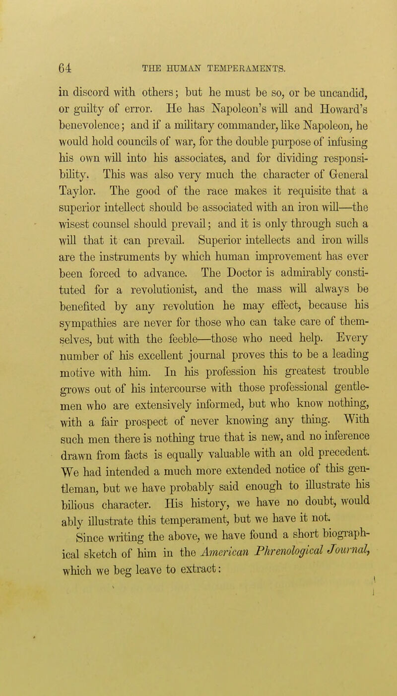 in discord with others; but he must be so, or be uncandid, or guilty of error. He has Napoleon's will and Howard's benevolence; and if a military commander, Uke Napoleon, he would hold councils of war, for the double purpose of infusing his own wUl into his associates, and for dividing responsi- bility. This was also very much the character of General Taylor. The good of the race makes it requisite that a superior intellect should be associated with an u'on will—the wisest counsel should prevail; and it is only through such a wiU that it can prevail. Superior intellects and kon wUls are the instruments by which human improvement has ever been forced to advance. The Doctor is adnurably consti- tuted for a revolutionist, and the mass AviU always be benefited by any revolution he may effect, because his sympathies are never for those who can take care of them- selves, but with the feeble—those who need help. Every number of his excellent journal proves this to be a leading motive with Mm. In his profession his greatest ti'ouble grows out of his intercourse with those professional gentle- men who are extensively informed, but who know nothing, with a fak prospect of never knowing any thing. With such men there is nothing true that is new, and no inference drawn from facts is equally valuable with an old precedent. We had intended a much more extended notice of this gen- tleman, but we have probably said enough to illustrate his bihous character. His history, we have no doubt, would ably illustrate this temperament, but we have it not. Since writing the above, we have found a short biogi-aph- ical sketch of him in the American Phrenological Journal^ which we beg leave to extract: