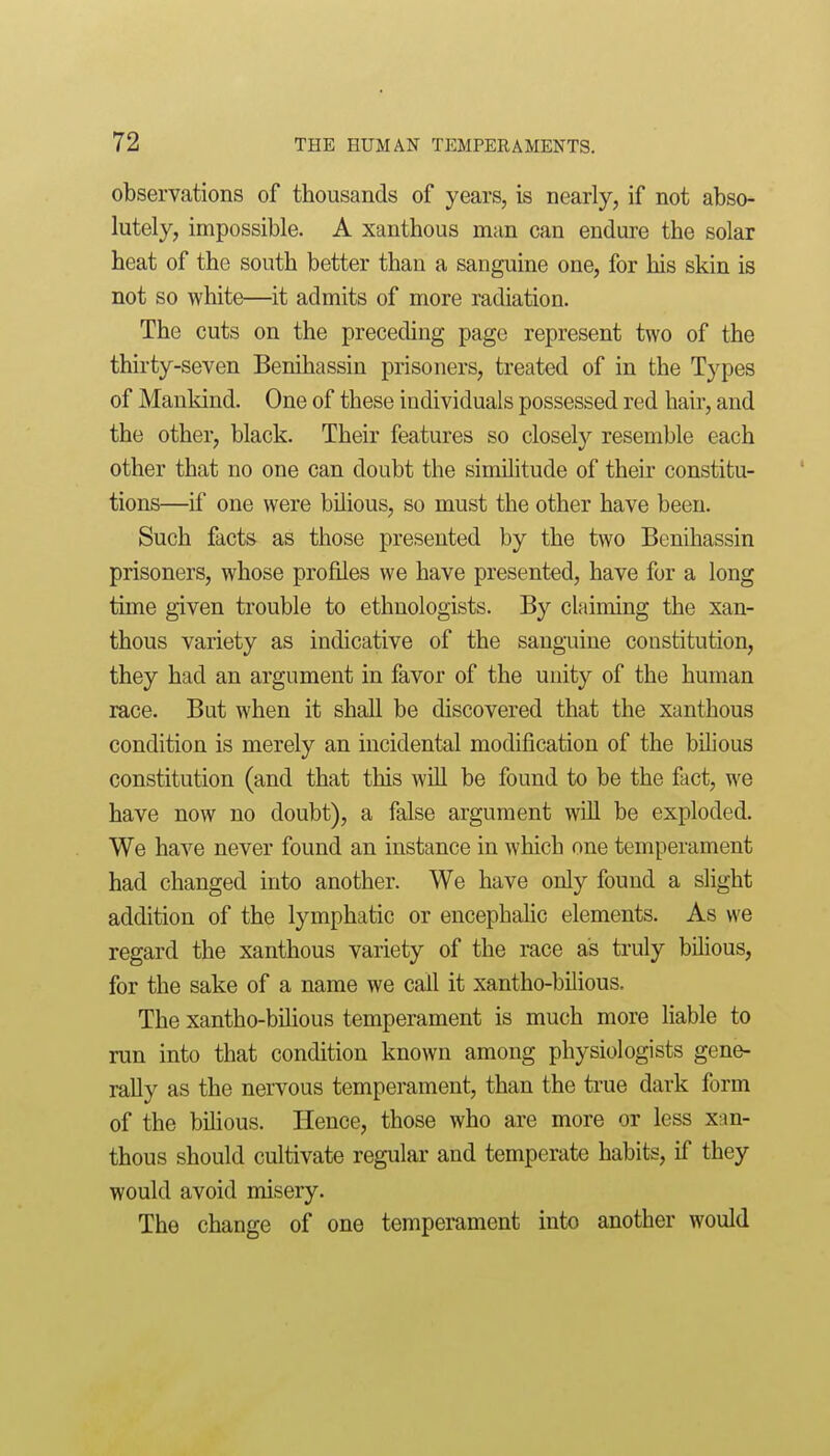 observations of thousands of years, is nearly, if not abso- lutely, impossible. A xanthous man can endure the solar heat of the south better than a sanguine one, for his skin is not so white—it admits of more radiation. The cuts on the preceding page represent two of the thirty-seven Benihassin prisoners, treated of in the Types of Mankind. One of these individuals possessed red hair, and the other, black. Their features so closely resemble each other that no one can doubt the similitude of their constitu- tions—if one were bilious, so must the other have been. Such facts as those presented by the two Benihassin prisoners, whose profiles we have presented, have for a long time given trouble to ethnologists. By claiming the xan- thous variety as indicative of the sanguine constitution, they had an argument in favor of the unity of the human race. But when it shall be discovered that the xanthous condition is merely an incidental modification of the bilious constitution (and that this wUl be found to be the fact, we have now no doubt), a false argument wUl be exploded. We have never found an instance in which one temperament had changed into another. We have only found a slight addition of the lymphatic or encephahc elements. As we regard the xanthous variety of the race as truly bilious, for the sake of a name we call it xantho-bilious. The xantho-bilious temperament is much more liable to run into that condition known among physiologists gene- rally as the nervous temperament, than the true dark form of the bihous. Hence, those who are more or less xan- thous should cultivate regular and temperate habits, if they would avoid misery. The change of one temperament into another would