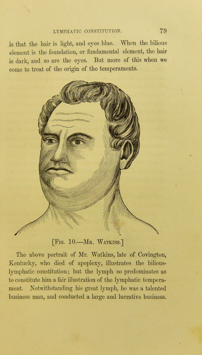 is that the hair is hght, and eyes blue. When the bilious element is the foundation, or fundamental element, the hair is dark, and so are the eyes. But more of this when we come to treat of the origin of the temperaments. [Fig. 10.—Mr. Watkins.] The above portrait of Mr. Watkins, late of Covington, Kentucky, who died of apoplexy, illustrates the bihous- lymphatic constitution; but the lymph so predominates as to constitute him a fair illustration of the lymphatic tempera- ment. Notwithstanding his great lymph, he was a talented business man, and conducted a large and lucrative business.