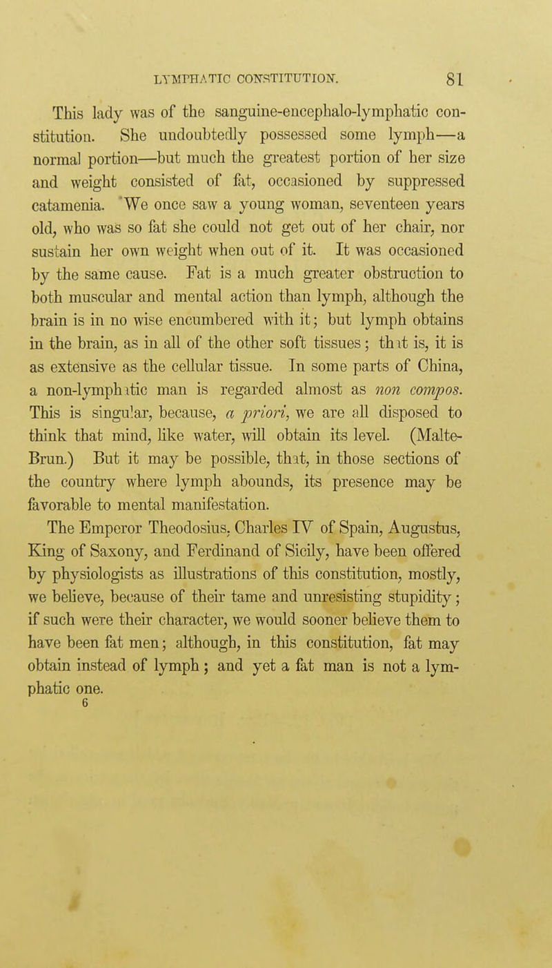 This lady was of the sanguine-enoephalo-lymphatic con- stitution. She undoubtedly possessed some lymph—a normal portion—but much the greatest portion of her size and weight consisted of fat, occasioned by suppressed catamenia. 'We once saw a young woman, seventeen years old, who was so fat she could not get out of her chair, nor sustain her own weight when out of it. It was occasioned by the same cause. Fat is a much greater obstruction to both muscular and mental action than lymph, although the brain is in no wise encumbered with it; but lymph obtains in the brain, as in all of the other soft tissues; thit is, it is as extensive as the cellular tissue. In some parts of China, a non-lymph itic man is regarded almost as non compos. This is singular, because, a priori, we are aU disposed to think that mind, Hke water, wiU obtain its level. (Malte- Brun.) But it may be possible, that, in those sections of the country where lymph abounds, its presence may be favorable to mental manifestation. The Emperor Theodosius. Charles TV of Spain, Augustus, King of Saxony, and Ferdinand of Sicily, have been offered by physiologists as illustrations of this constitution, mostly, we beheve, because of their tame and unresisting stupidity; if such were their character, we would sooner believe them to have been fat men; although, in this constitution, fat may obtain instead of lymph; and yet a fat man is not a lym- phatic one. 6