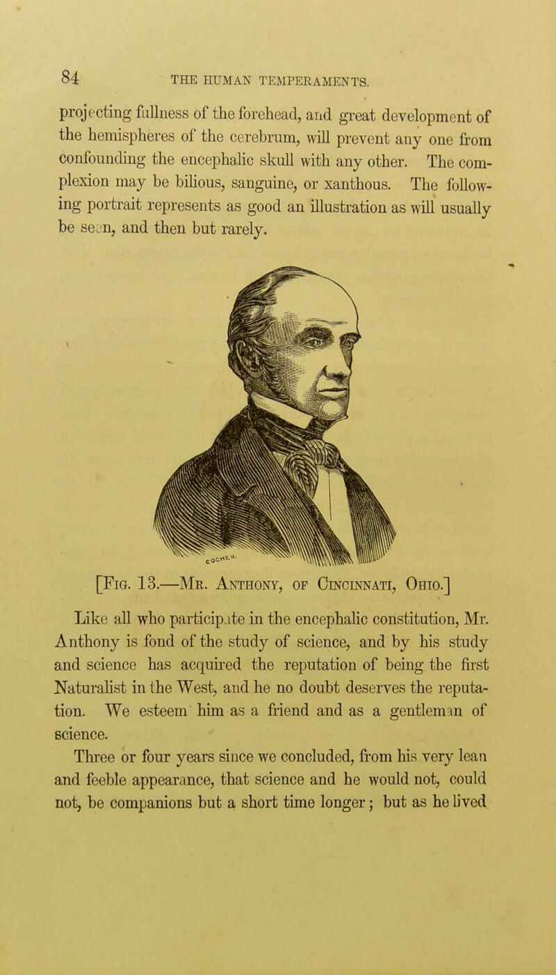 projecting fullness of the forehead, and gi-eat development of the hemispheres of the cerebrum, will prevent any one from confounding the encephalic skull with any other. The com- plexion may be biHous, sanguine, or xanthous. The follow- ing portrait represents as good an illustration as will usually be se^n, and then but rarely. [Fig. 13.—Mr. Anthony, of Cincinnati, Ohio.] Like aU who participate in the encephalic constitution, Mr. Anthony is fond of the study of science, and by his study and science has acquu^ed the reputation of being the first Naturahst in the West, and he no doubt deserves the reputa- tion. We esteem him as a friend and as a gentleman of science. Three or four years since we concluded, fi'om his very lean and feeble appearance, that science and he would not, could not, be companions but a short time longer; but as he lived