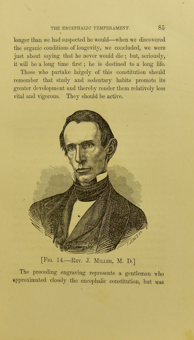 longer than we had suspected he would—when we discovered the organic conditions of longevity, we concluded, we were just about saying that he never would die; but, seriously, it will be a long time first; he is destined to a long hfe. Those who partake largely of this constitution should remember that study and sedentary habits promote its greater development and thereby render them relatively less vital and vigorous. They should be active. [Fig. 14.—Rev. J. Millee, M. D.] The preceding engraving represents a gentleman who approximated closely the encephalic constitution, but was