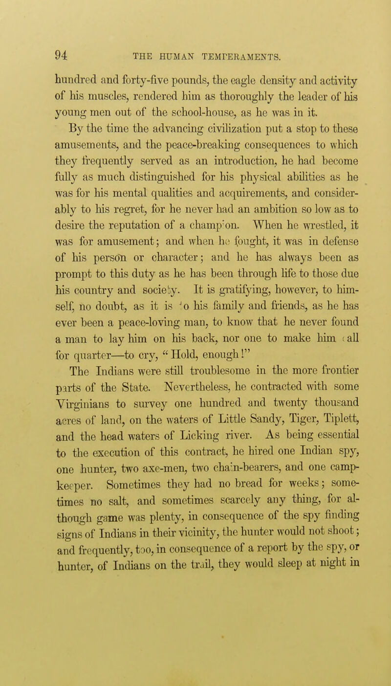 hundred and forty-five pounds, the eagle density and activity of his muscles, rendered him as thoroughly the leader of his young men out of the school-house, as he was in it. By the time the advancing civilization put a stop to these amusements, and the peace-breaking consequences to which they frequently served as an introduction, he had become fully as much distinguished for his physical abilities as he was for his mental qualities and acquh-ements, and consider- ably to his regret, for he never had an ambition so low as to desire the reputation of a champ'on. When he wrestled, it was for amusement; and when ho (ought, it was in defense of his person or character; and he has always been as prompt to this duty as he has been through life to those due his country and society. It is gi-atifying, however, to him- self, no doubt, as it is ^o his family and friends, as he has ever been a peace-loving man, to know that he never found a man to lay him on his back, nor one to make liim ; all for quarter—to cry,  Hold, enough! The Indians were still troublesome in the more frontier parts of the State. Nevertheless, he contracted with some Virginians to survey one hundred and twenty thousand acres of land, on the waters of Little Sandy, Tiger, Tiplett, and the head waters of Licking river. As beuig essential to the execution of this contract, he hired one Indian sp}'-, one hunter, two axe-men, two chain-bearers, and one camp- keeper. Sometimes they had no bread for weeks; some- times no salt, and sometimes scarcely any thing, for al- though game was plenty, in consequence of the spy finding signs of Indians in their vicinity, the hunter would not shoot; and frequently, too, in consequence of a report by the spy, or hunter, of Indians on the trail, they would sleep at night in