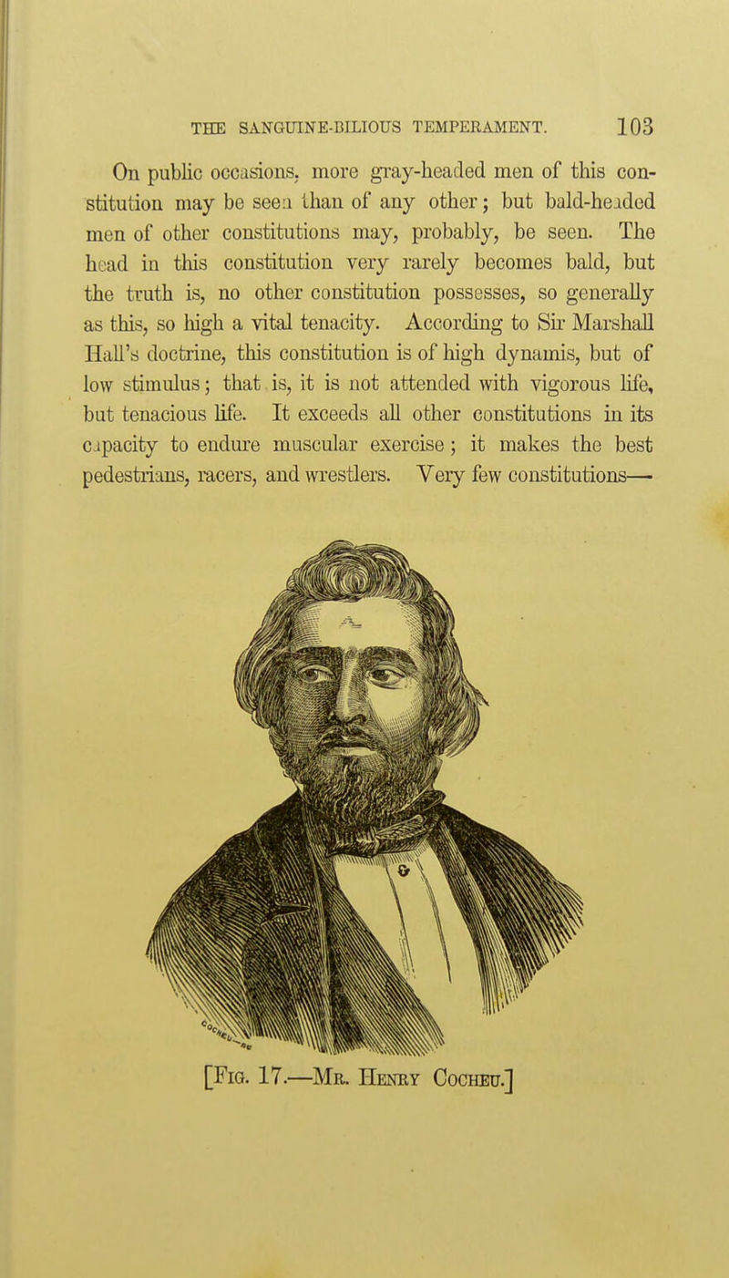 On public occasions, more gi'ay-beacled men of this con- stitution may be seen than of any other; but bald-heided men of other constitutions may, probably, be seen. The head in tliis constitution very rarely becomes bald, but the truth is, no other constitution possesses, so generally as this, so high a vital tenacity. According to Sir Marshall Hall's doctrine, this constitution is of high dynamis, but of low stimulus; that. is, it is not attended with vigorous life, but tenacious life. It exceeds all other constitutions in its capacity to endure muscular exercise ; it makes the best pedestrians, racers, and wrestlers. Very few constitutions— [Fig. 17.—Mr. Heney Cocheu.]