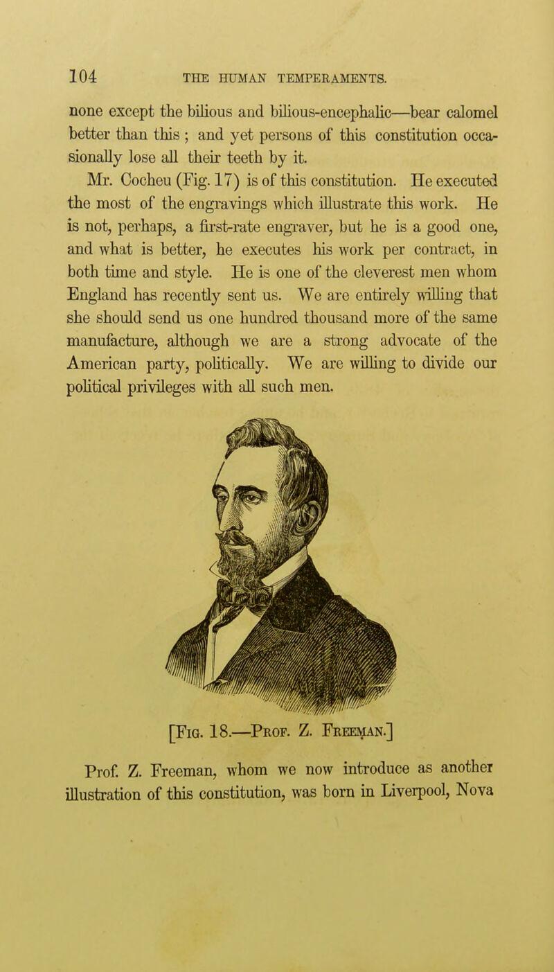 none except the bilious and bilious-encephalic—bear calomel better than this ; and yet persons of this constitution occar sionally lose all their teeth by it. Mr. Cocheu (Fig. 17) is of this constitution. He executed the most of the engravings which illustrate this work. He is not, perhaps, a first-rate engraver, but he is a good one, and what is better, he executes his work per contract, in both time and style. He is one of the cleverest men whom England has recently sent us. We are entirely willing that she should send us one hundred thousand more of the same manufacture, although we are a strong advocate of the American party, poUtically. We are willing to divide our political privileges with all such men. [Fig. 18.—^Prof. Z. Freeman.] Prof. Z. Freeman, whom we now introduce as another illustration of this constitution, was born in Liverpool, Nova