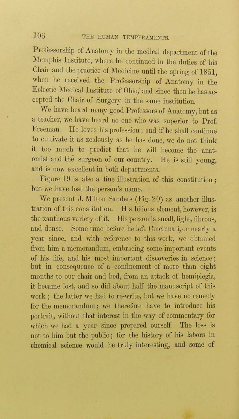 Professorship of Anatomy in the medical department of the Memphis Institute, where he continued in the duties of his Chaii' and the practice of Medicine until the spring of 1851, when he received the Professorship of Anatomy in the Eclectic Medical Institute of Ohio, and since then he has ac- cepted the Chair of Surgery in the same institution. We have heard many good Professors of Anatomy, but as a teacher, we have heard no one who was superior to Prof. Freeman. He loves his profession; and if he shall continue to cultivate it as zealously as he has done, we do not think it too much to predict that he will become the anat- omist and the surgeon of our country. He is stiU young, and is now excellent in both departments. Figure 19 is also a fine illustration of this constitution; but we have lost the person's name. We present J. Milton Sanders (Fig. 20) as another iUus- tration of this constitution. His bilious element, however, is the xanthous variety of it. His person is small, light, fibrous, and dense. Some time before he lefc Cincinnati, or nearly a year since, and with reference to this work, we obtained fi'om him a memorandum, embracing some important events of his life, and his most important discoveries in science; but in consequence of a confinement of more than eight months to our chair and bed, from an attack of hemiplegia, it became lost, and so did about half the manuscript of this work; the latter we had to re-write, but we have no remedy for the memorandum; we therefore have to introduce his portrait, without that interest in the way of commentary for which we had a year since prepared ourself The loss is not to him but the public; for the history of his labors in chemical science would be truly interesting, and some of