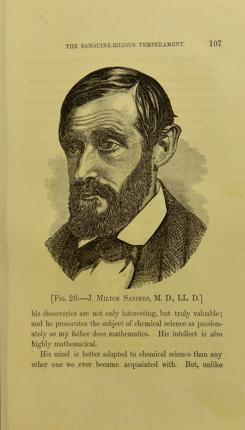 [Fig. 20.—J. Milton Sanders, M. D., LL. D.] his discoveries are not only interesting, but truly valuable; and he prosecutes the subject of chemical science as passion- ately as my father does mathematics. His intellect is also highly mathematical. His mind is better adapted to chemical science than any other one we ever became acquainted with. But, unhke