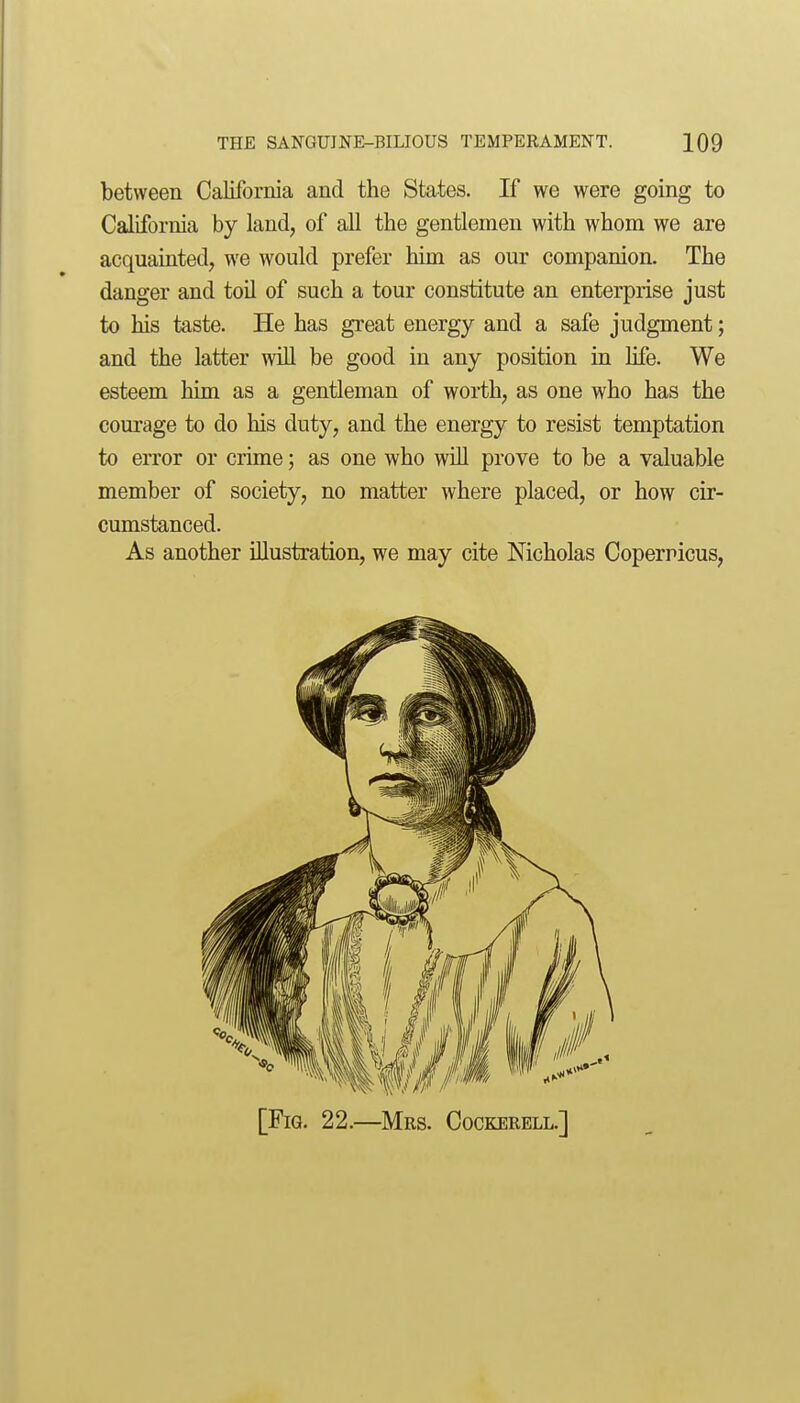 between California and the States. If we were going to California by land, of all the gentlemen with whom we are acquainted, we would prefer him as our companion. The danger and toil of such a tour constitute an enterprise just to his taste. He has great energy and a safe judgment; and the latter will be good in any position in life. We esteem him as a gentleman of worth, as one who has the corn-age to do his duty, and the energy to resist temptation to error or crime; as one who will prove to be a valuable member of society, no matter where placed, or how cir- cumstanced. As another illustration, we may cite Nicholas Coperricus, [Fig. 22.—Mrs. Cockerell.]