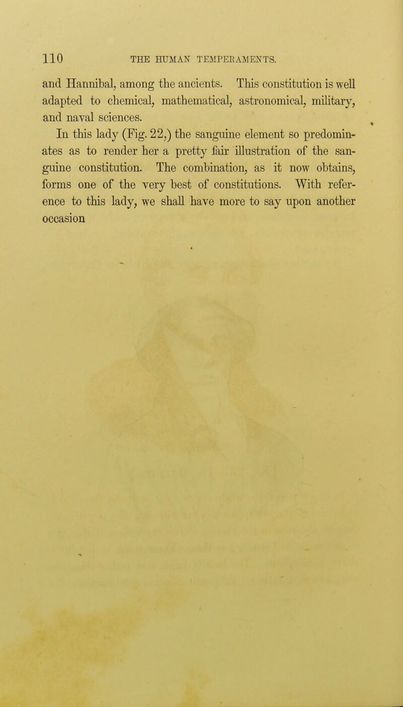 and Hannibal, among the ancients. Tliis constitution is well adapted to chemical, mathematical, astronomical, military, and naval sciences. In this lady (Fig. 22,) the sanguine element so predomin- ates as to render her a pretty fair illustration of the san- guine constitution. The combination, as it now obtains, forms one of the very best of constitutions. With refer- ence to this lady, we shall have more to say upon another occasion