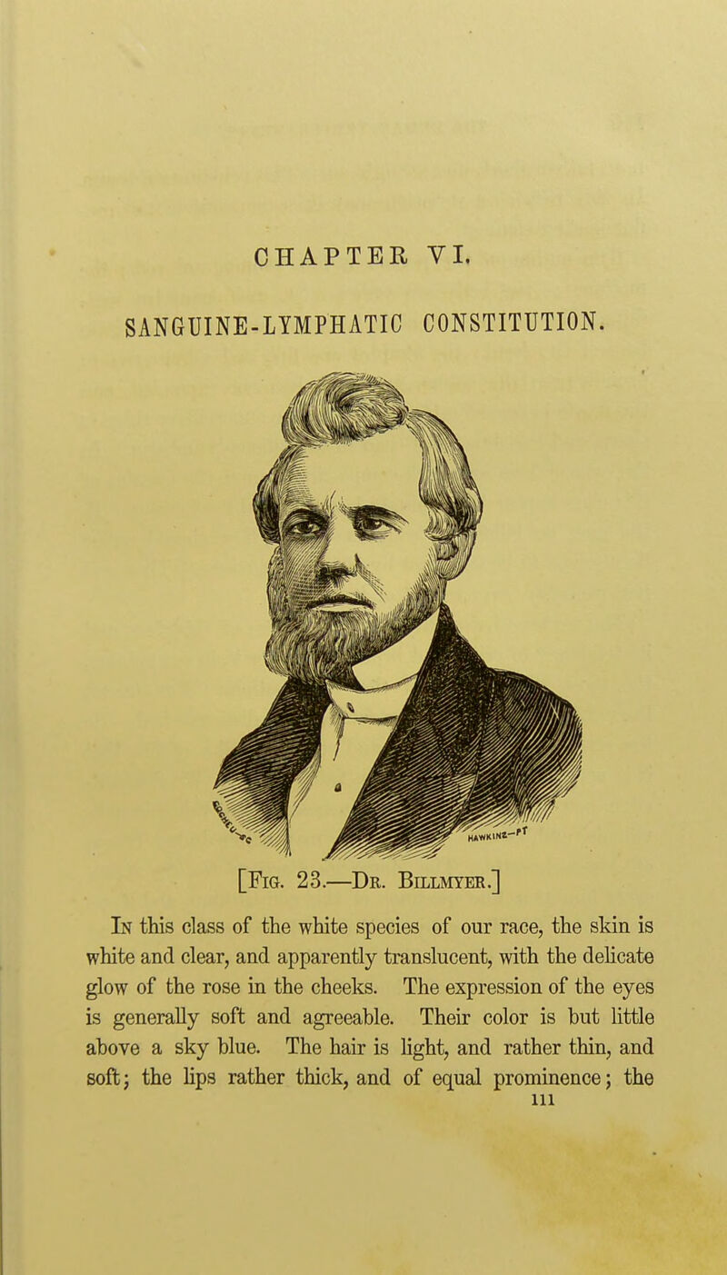 SANGUINE-LYMPHATIC CONSTITUTION. [Fig. 23.—Dr. Billmyer.] In this class of the white species of our race, the skin is white and clear, and apparently translucent, with the delicate glow of the rose in the cheeks. The expression of the eyes is generally soft and agreeable. Their color is but little above a sky blue. The hair is Hght, and rather thin, and soft J the Hps rather thick, and of equal prominence; the