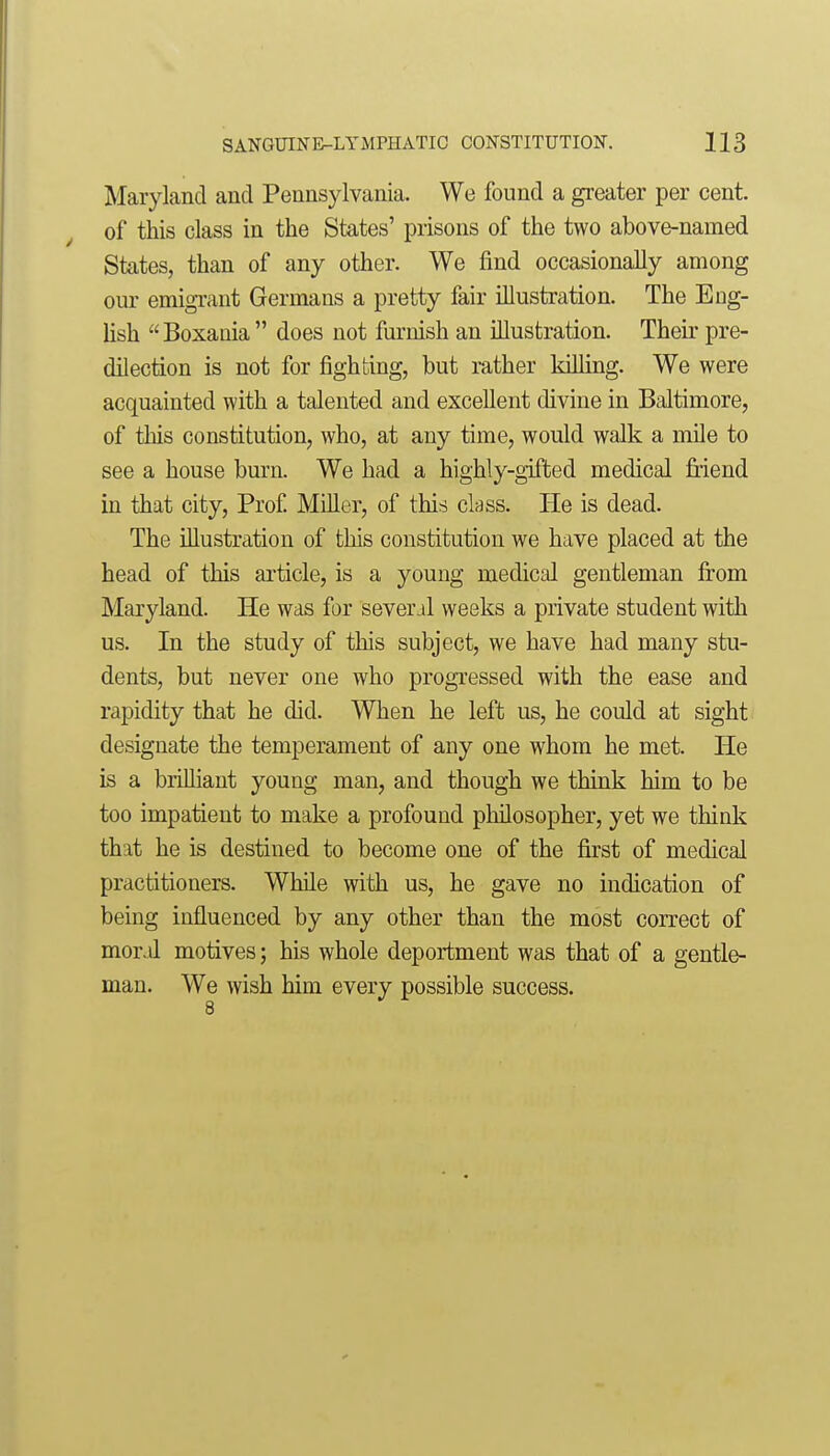 Maryland and Pennsylvania. We found a greater per cent, of this class in the States' prisons of the two above-named States, than of any other. We find occasionally among our emigTant Germans a pretty fair illustration. The Eng- Ush Boxaoia  does not furnish an illustration. Their pre- dilection is not for fighting, but rather killing. We were acquainted with a talented and excellent divine in Baltimore, of tliis constitution, who, at any time, would walk a mile to see a house burn. We had a highly-gifted medical friend in that city. Prof Miller, of this ckss. He is dead. The illustration of this constitution we have placed at the head of this article, is a young medical gentleman from Maryland. He was for several weeks a private student with us. In the study of this subject, we have had many stu- dents, but never one who progressed with the ease and rapidity that he did. When he left us, he could at sight designate the temperament of any one whom he met. He is a brilliant young man, and though we think him to be too impatient to make a profound philosopher, yet we think that he is destined to become one of the first of medical practitioners. While with us, he gave no indication of being influenced by any other than the most correct of mor.il motives; his whole deportment was that of a gentle- man. We wish him every possible success.