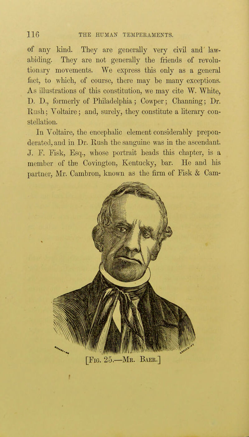 of any Idnd. They are generally very civil and' law- abiding. They are not generally the friends of revolu- tionary movements. We express this only as a general fact, to which, of course, there may be many exceptions. As illustrations of this constitution, we may cite W. White, D. D., formerly of Philadelphia; Cowper; Channing; Dr. Rush; Voltaire; and, surely, they constitute a hterary con- stellation. In Voltaire, the encephahc element considerably prepon- derated, and in Dr. Rush the sanguine was in the ascendant. J. F. Fisk, Esq., whose portrait heads this chapter, is a member of the Covington, Kentucky, bar. He and his partner, Mr. Cambron, known as the firm of Fisk & Cam- [FiG. 25.—Mr. Baer.]