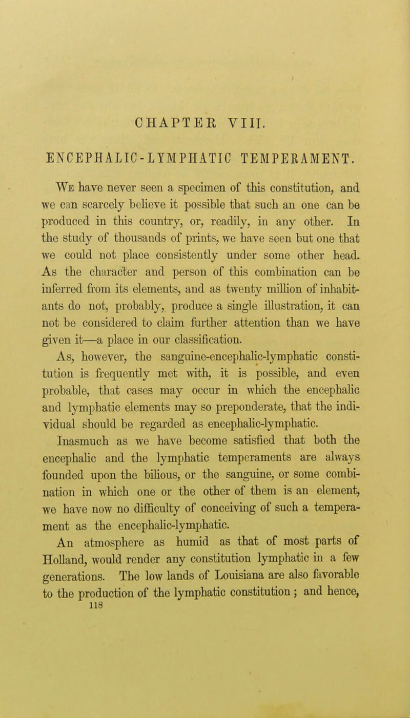 I CHAPTER VIII. ENCEPHALIC-LYMPHATIC TEMPEKAMENT. We have never seen a specimen of this constitution, and we can scarcely beheve it possible that such an one can be produced in this country, or, readily, in any other. In the study of thousands of prints, we have seen but one that we could not place consistently under some other head. As the character and person of tliis combination can be inferred from its elements, and as twenty million of inhabit- ants do not, probably, produce a single illustration, it can not be considered to claim ftirther attention than we have given it—a place in our classijBcation. As, however, the sanguine-encephahc-lymphatic consti- tution is fi-equently met with, it is possible, and even probable, that cases may occur in which the encephalic and lymphatic elements may so preponderate, that the indi- vidual should be regarded as encephahc-lymphatic. Inasmuch as we have become satisfied that both the encephahc and the lymphatic temperaments are always founded upon the bilious, or the sanguine, or some combi- nation in which one or the other of them is an element, we have now no difficulty of conceiving of such a tempera- ment as the encephalic-lymphatic. An atmosphere as humid as that of most parts of Holland, would render any constitution lymphatic in a few generations. The low lands of Louisiana are also favorable to the production of the lymphatic constitution; and hence,