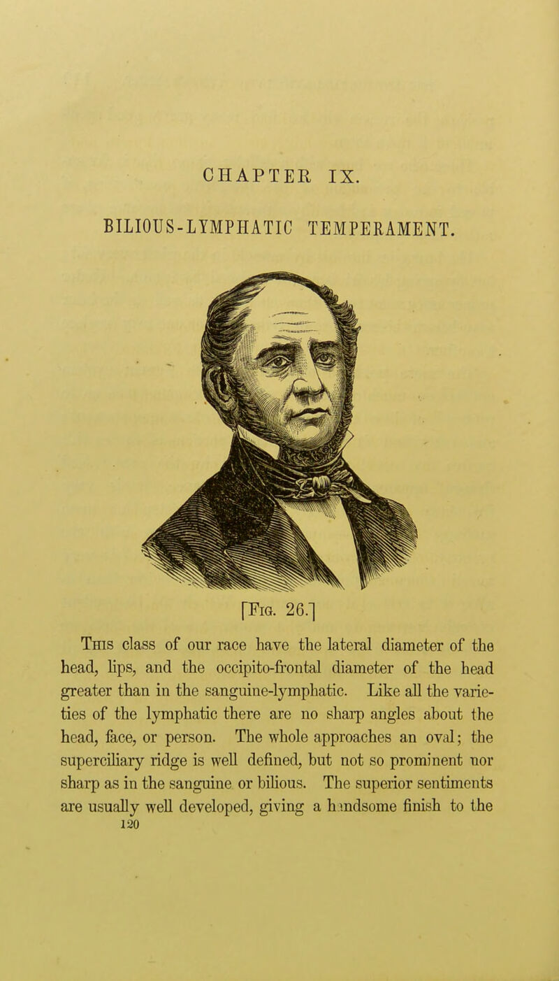 BILIOUS-LYMPHATIC TEMPERAMENT. [Fig. 26.] This class of our race have the lateral diameter of the head, lips, and the occipito-frontal diameter of the head greater than in the sanguine-lymphatic. Like all the varie- ties of the lymphatic there are no sharp angles about the head, face, or person. The whole approaches an oval; the superciliary ridge is weU defined, but not so prominent nor sharp as in the sanguine or bilious. The superior sentiments are usually well developed, giving a h mdsome finish to the