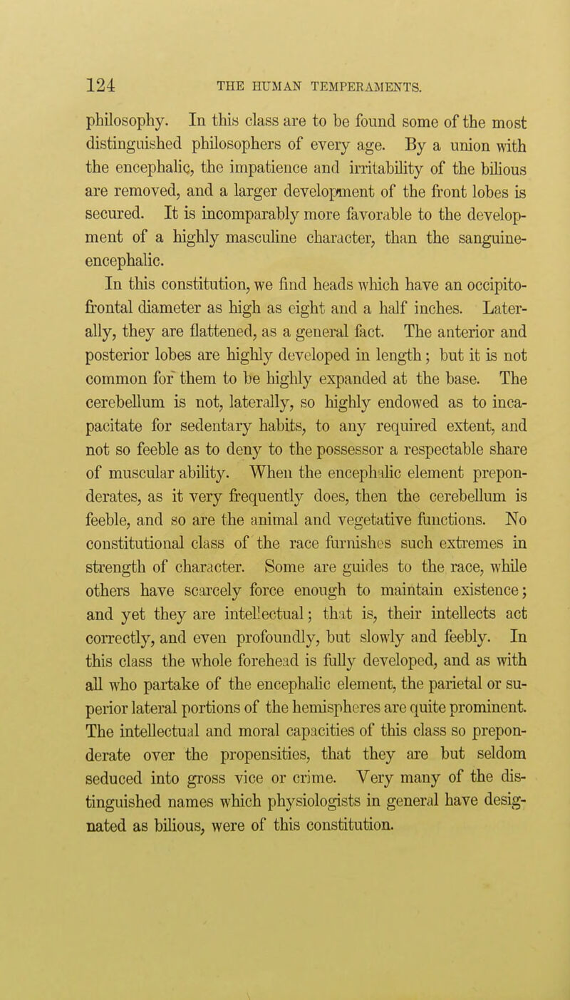 philosophy. In this class are to be found some of the most distinguished philosophers of every age. By a union with the encephalic, the impatience and irritability of the bihous are removed, and a larger develop/ment of the front lobes is secured. It is incomparably more favorable to the develop- ment of a highly mascuUne character, than the sanguine- encephalic. In this constitution, we find heads wliich have an occipito- frontal diameter as high as eight and a half inches. Later- ally, they are flattened, as a general fact. The anterior and posterior lobes are highly developed in length; but it is not common for them to be highly expanded at the base. The cerebellum is not, laterally, so highly endowed as to inca- pacitate for sedentary habits, to any required extent, and not so feeble as to deny to the possessor a respectable share of muscular abihty. When the encephihc element prepon- derates, as it very frequently does, then the cerebellum is feeble, and so are the animal and vegetative functions. No constitutional class of the race furnishes such extremes in strength of character. Some are guides to the race, while others have scaicely force enough to maintain existence; and yet they are intellectual; that is, their intellects act correctly, and even profoundly, but slowly and feebly. In this class the whole forehead is fuUy developed, and as with all who partake of the encephahc element, the parietal or su- perior lateral portions of the hemispheres are quite prominent. The intellectual and moral capacities of this class so prepon- derate over the propensities, that they are but seldom seduced into gross vice or crime. Very many of the dis- tinguished names which physiologists in general have desig- nated as bilious, were of this constitution.