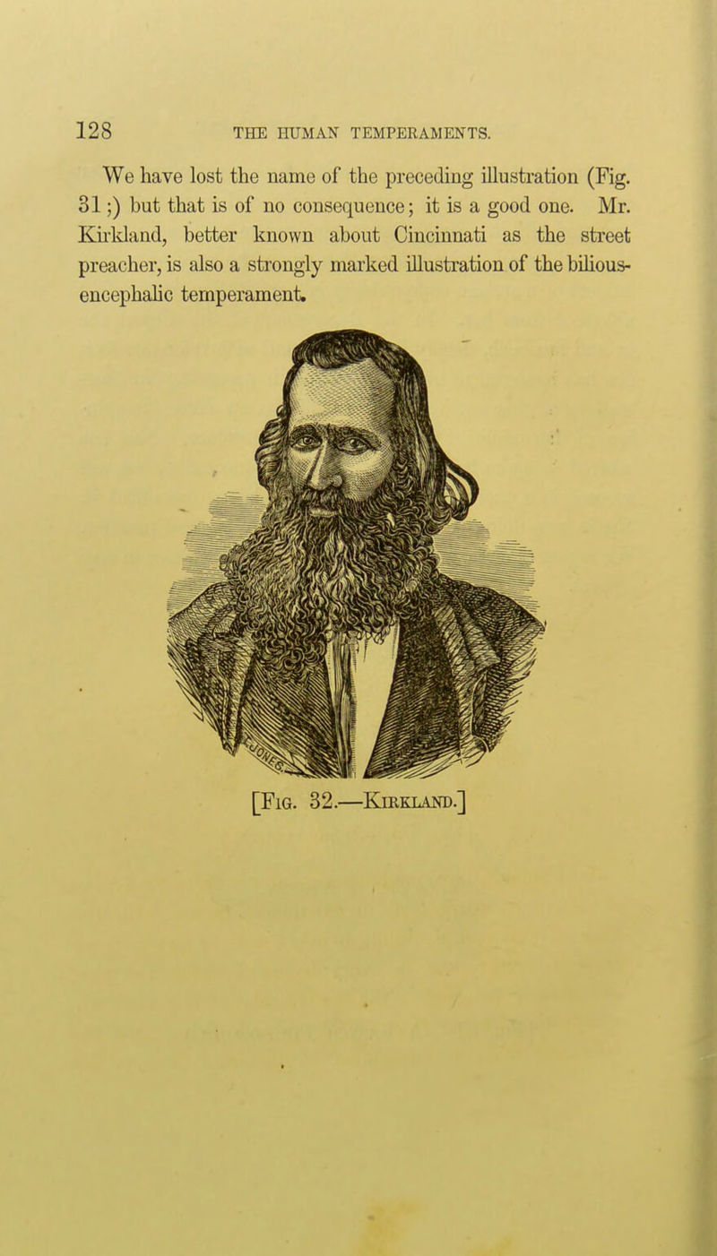 We have lost the name of the preceding illustration (Fig. 31;) but that is of no consequence; it is a good one. Mr. Ku-ldand, better known about Cincinnati as the street preacher, is also a strongly marked illustration of the bilious- encephalic temperament. [Fig. 32.—Kiekland.]