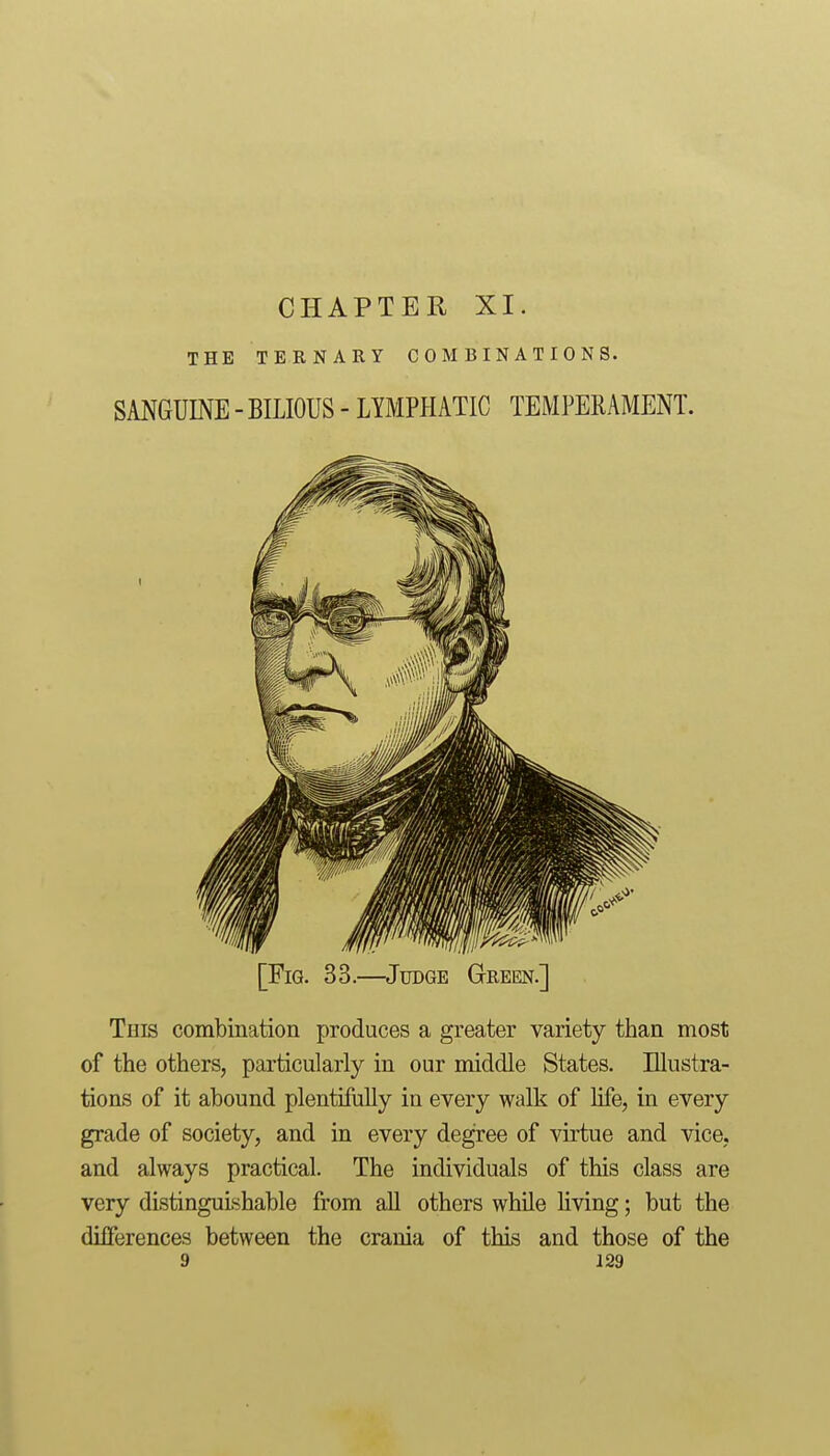 THE TERNARY COMBINATIONS. SANGUINE - BILIOUS - LYMPHATIC TEMPERAMENT. [Fig. 33.—Judge Green.] This combination produces a greater variety than most of the others, particularly in our middle States. Illustra- tions of it abound plentifiilly in every walk of life, in every grade of society, and in every degree of virtue and vice, and always practical. The individuals of this class are very distinguishable from all others while hving; but the differences between the crania of this and those of the 9 J29