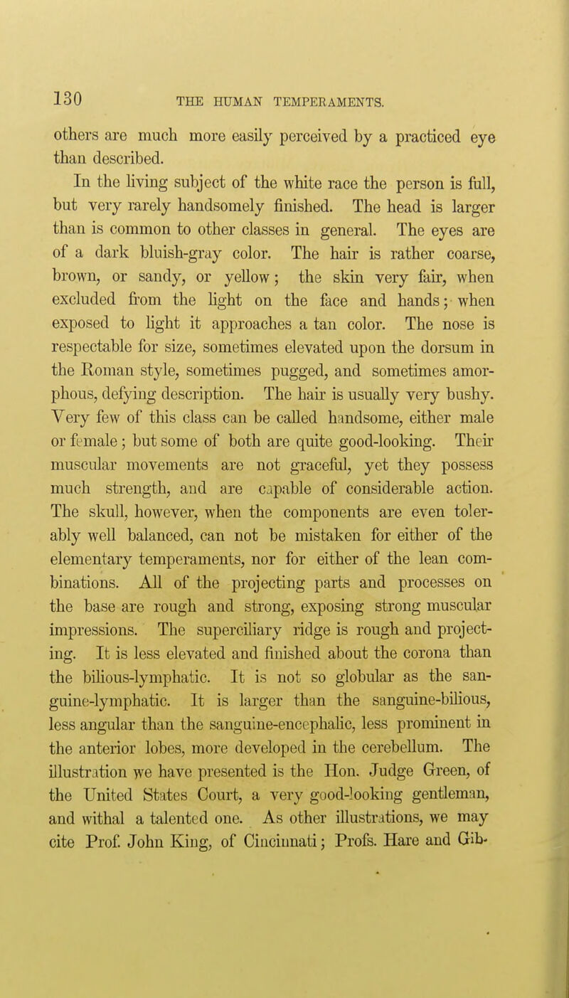 others are mucli more easily perceived by a practiced eye than described. In the living subject of the white race the person is foil, but very rarely handsomely finished. The head is larger than is common to other classes in general. The eyes are of a dark bluish-gray color. The hair is rather coarse, brown, or sandy, or yellow; the skin very fan*, when excluded fi-om the Hght on the face and hands; when exposed to hght it approaches a tan color. The nose is respectable for size, sometimes elevated upon the dorsum in the Roman style, sometimes pugged, and sometimes amor- phous, defying description. The hair is usually very bushy. Very few of tliis class can be called handsome, either male or female; but some of both are quite good-looking. Their muscular movements are not graceful, yet they possess much strength, and are capable of considerable action. The skull, however, when the components are even toler- ably well balanced, can not be mistaken for either of the elementary temperaments, nor for either of the lean com- binations. All of the projecting parts and processes on the base are rough and strong, exposing strong muscular impressions. The superciliary ridge is rough and project- ing. It is less elevated and finished about the corona than the bUious-lymphatic. It is not so globular as the san- guine-lymphatic. It is larger than the sanguine-bilious, less angular than the sanguine-encephalic, less prominent in the anterior lobes, more developed in the cerebellum. The illustration we have presented is the Hon. Judge Green, of the United States Court, a very good-looking gentleman, and withal a talented one. As other illustrations, we may cite Prof John King, of Cincinnati; Profs. Hai'e and Gib-