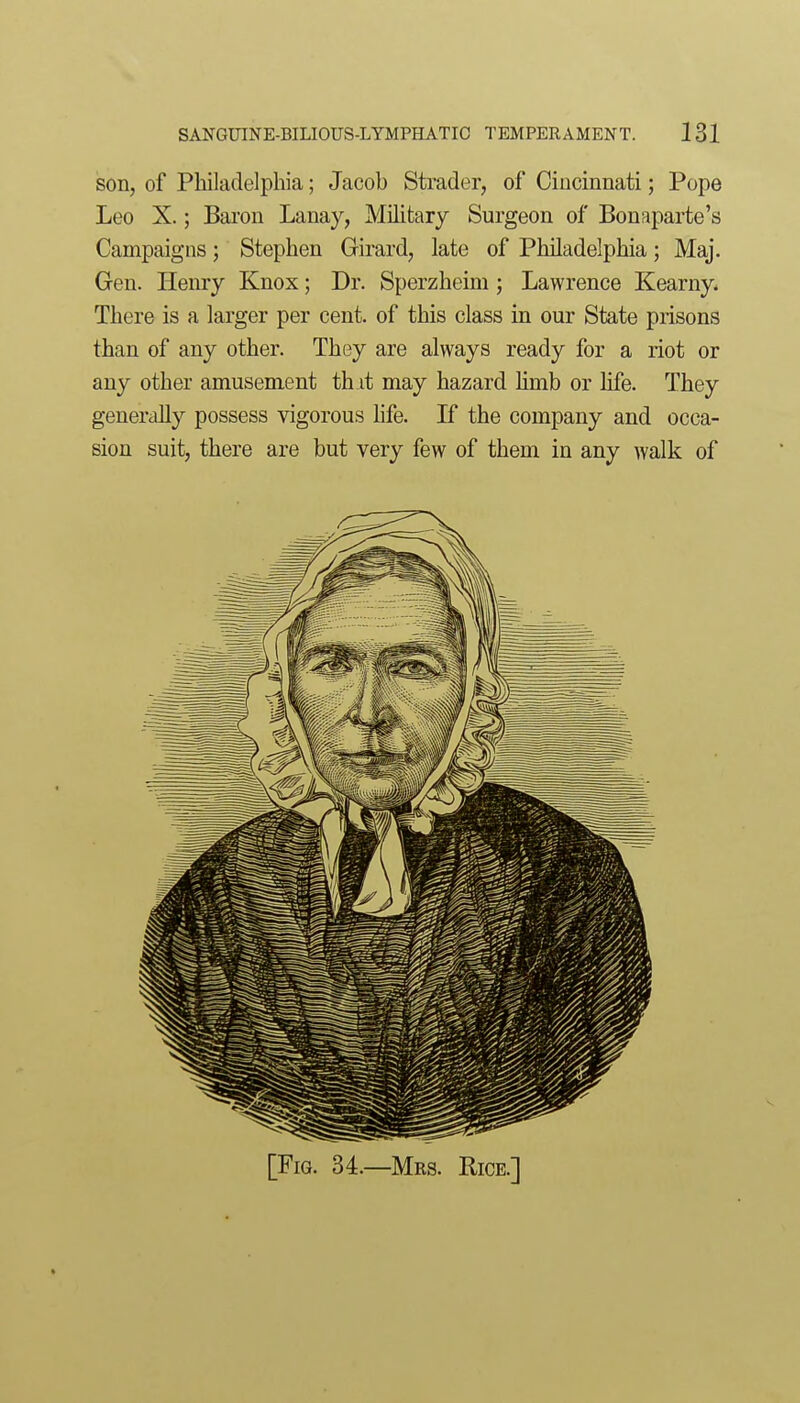 son, of PMladelpbia; Jacob Strader, of Ciiicinnati; Pope Leo X.; Baron Lanay, Military Surgeon of Bonaparte's Campaigns; Stephen Girard, late of Philadelphia; Maj. Gen. Henry Knox; Dr. Sperzheim; Lawrence Kearny. There is a larger per cent, of this class in our State prisons than of any other. They are always ready for a riot or any other amusement th.it may hazard hmb or life. They generally possess vigorous hfe. If the company and occa- sion suit, there are but very few of them in any walk of
