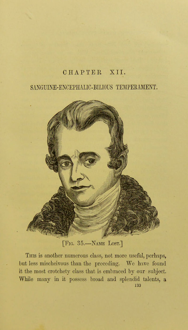 CHAPTER XII. SANGUmE-ENCEPHALIC-BILIOUS TEMPERAMENT. [Fig. 35.—Name Lost.] This is another numerous class, not more useful, perhaps, but less mischeivous than the preceding. We have found it the most crotchety class that is embraced by our subject. While many in it possess broad and splendid talents, a