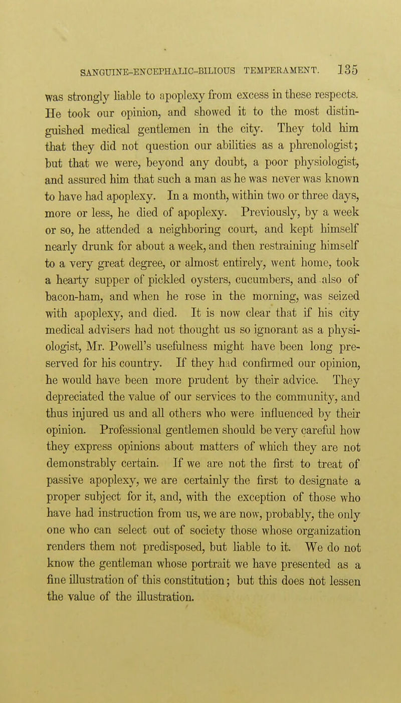 was strongly liable to apoplexy from excess in these respects. He took our opinion, and showed it to the most distin- guished medical gentlemen in the city. They told him that they did not question our abilities as a phrenologist; but that we were, beyond any doubt, a poor physiologist, and assured him that such a man as he was never was known to have had apoplexy. In a month, within two or three days, more or less, he died of apoplexy. Previously, by a week or so, he attended a neighboring court, and kept himself nearly drunk for about a week, and then restraining himself to a very great degree, or almost entirely, went home, took a hearty supper of pickled oysters, cucumbers, and also of bacon-ham, and when he rose in the morning, was seized ■with apoplexy, and died. It is now clear that if his city medical advisers had not thought us so ignorant as a physi- ologist, Mr. Powell's useftilness might have been long pre- served for his country. If they had con&med our opinion, he would have been more prudent by their advice. They depreciated the value of our services to the community, and thus injured us and all others who were influenced by their opinion. Professional gentlemen should be very careful how they express opinions about matters of which they are not demonstrably certain. If we are not the first to treat of passive apoplexy, we are certainly the first to designate a proper subject for it, and, with the exception of those who have had instruction from us, we are now, probably, the only one who can select out of society those whose organization renders them not predisposed, but liable to it. We do not know the gentleman whose portrait we have presented as a fine illustration of this constitution; but this does not lessen the value of the illustration.