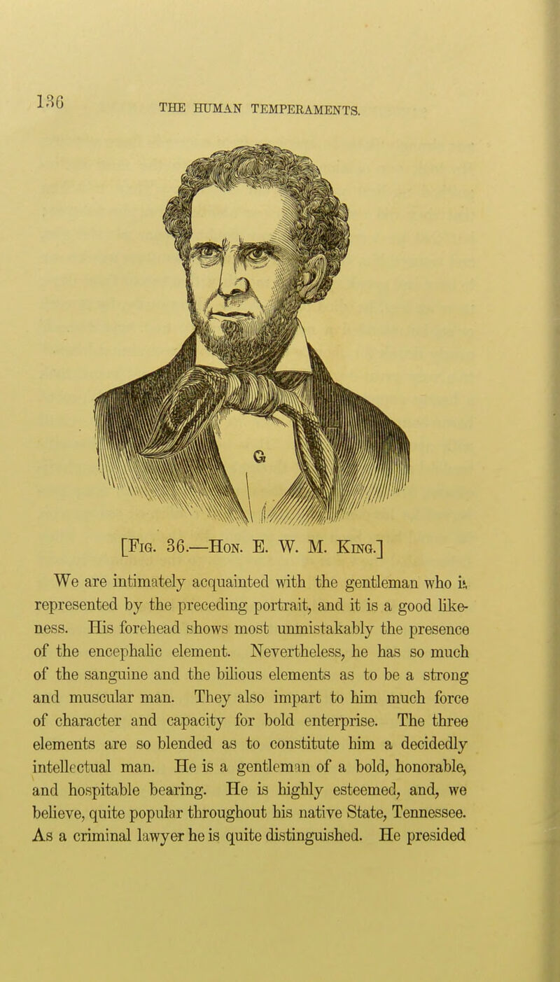 186 THE HUMAN TEMPERAMENTS. [Fig. 36.—Hon. E. W. M. King.] We are intimately acquainted with the gentleman who k represented by the preceding portrait, and it is a good like- ness. His forehead shows most unmistakably the presence of the encephahc element. Nevertheless, he has so much of the sanguine and the bilious elements as to be a strong and muscular man. They also impart to him much force of character and capacity for bold enterprise. The three elements are so blended as to constitute him a decidedly intellectual man. He is a gentleman of a bold, honorable, and hospitable bearing. He is highly esteemed, and, we believe, quite popular throughout his native State, Tennessee. As a criminal lawyer he is quite distinguished. He presided