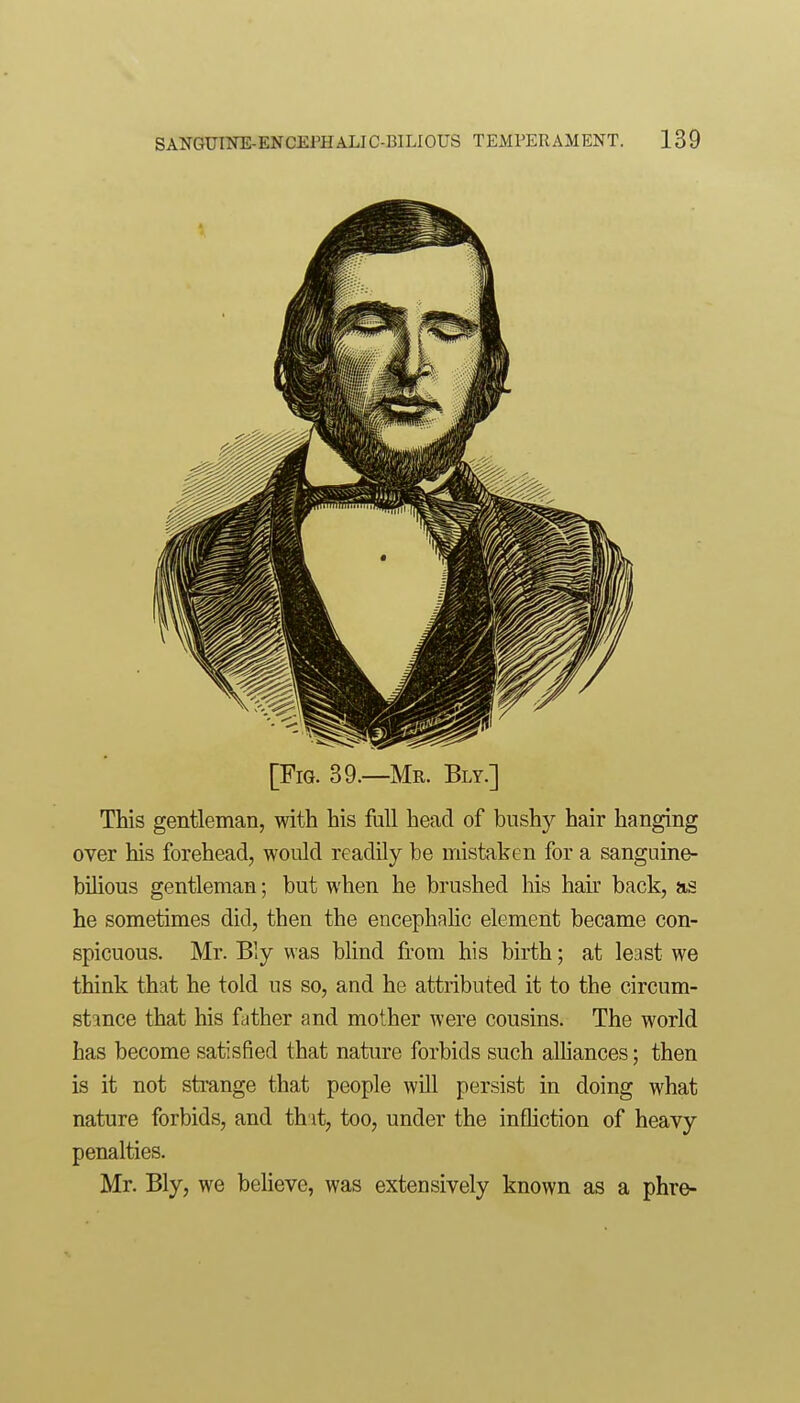 [Fig. 39.—Mr. Bly.] This gentleman, with his full head of bushj^ hair hanging over his forehead, would readily be mistaken for a sanguine- bilious gentleman; but when he brushed his hair back, as he sometimes did, then the encephalic element became con- spicuous. Mr. Bly was blind from his birth; at least we think that he told us so, and he attributed it to the circum- stance that his father and mother were cousins. The world has become satisfied that nature forbids such alhances; then is it not strange that people will persist in doing what nature forbids, and that, too, under the infliction of heavy penalties. Mr. Bly, we believe, was extensively known as a phre-