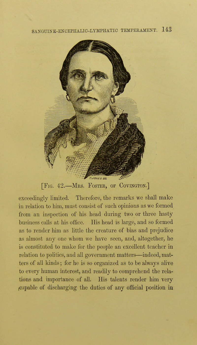 [Fig. 42.—^Mes. Foster, of Covington.] exceedingly limited. Therefore, the remarks we shall make in relation to him, must consist of such opinions as we formed from an inspection of his head during two or three hasty business calls at his office. His head is large, and so formed as to render him as Httle the creature of bias and prejudice as almost any one whom we have seen, and, altogether, he is constituted to make for the people an excellent teacher in relation to pohtics, and all government matters—indeed, mat- ters of all kinds; for he is so organized as to be always ahve to every human interest, and readily to comprehend the rela- tions and importance of all. His talents render him very jCapable of discharging the duties of any official position in