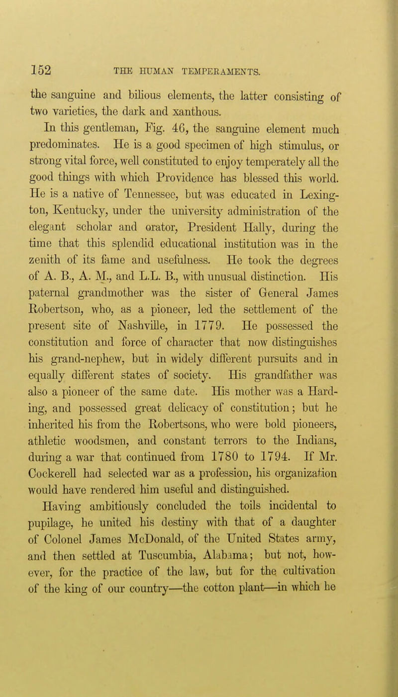 the sanguine and bilious elements, the latter consisting of two vaiieties, the dark and xanthous. In this gentleman, Fig. 46, the sanguine element much predominates. He is a good specimen of high stimulus, or strong vital force, well constituted to enjoy temperately all the good things with which Providence has blessed this world. He is a native of Tennessee, but was educated in Lexing- ton, Kentucky, under the university administration of the elegant scholar and orator. President HaUy, during the time that this splendid educational institution was in the zenith of its fame and usefulness. He took the degi-ees of A. B., A. M., and L.L. B., with unusual distinction. His paternal grandmother was the sister of General James Robertson, who, as a pioneer, led the settlement of the present site of Nashville, in 1779. He possessed the constitution and force of character that now distinguishes his grand-nephew, but in widely different pursuits and in equally different states of society. His gi'andfather was also a pioneer of the same date. His mother was a Hard- ing, and possessed great dehcacy of constitution; but he inherited his from the Robertsons, who were bold pioneers, athletic woodsmen, and constant terrors to the Indians, during a war that continued from 1780 to 1794. If Mr. CockereU had selected war as a profession, his organization would have rendered him useful and distinguished. Having ambitiously concluded the toils incidental to pupUage, he united his destiny with that of a daughter of Colonel James McDonald, of the United States army, and then settled at Tuscumbia, Alabama; but not, how- ever, for the practice of the law, but for the cultivation of the king of our country—the cotton plant—^in which he