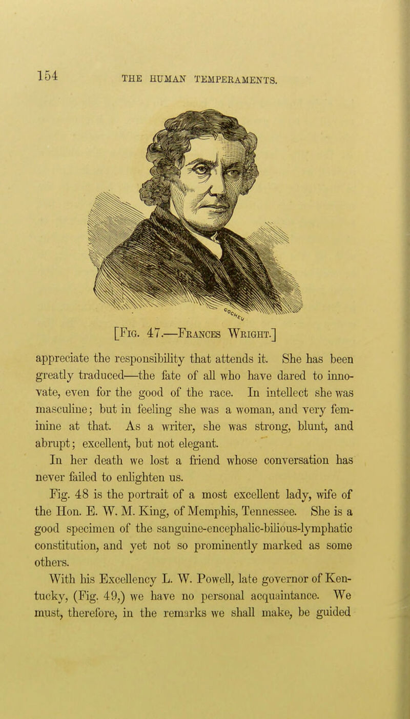 [Fig. 47.—Frances Wright.] appreciate the responsibility that attends it. She has been greatly traduced—the fate of all who have dared to inno- vate, even for the good of the race. In intellect she was masculine; but in feeling she was a woman, and very fem- inine at that. As a writer, she was strong, blunt, and abrupt; excellent, but not elegant. In her death we lost a friend whose conversation has never faUed to enlighten us. Fig. 48 is the portrait of a most excellent lady, wife of the Hon. E. W. M. King, of Memphis, Tennessee. She is a good specimen of the sanguine-encephalic-bilious-lymphatic constitution, and yet not so prominently marked as some others. With his Excellency L. W. Powell, late governor of Ken- tucky, (Fig. 49,) we have no personal acquaintance. We must, therefore, in the remarks we shall make, be guided