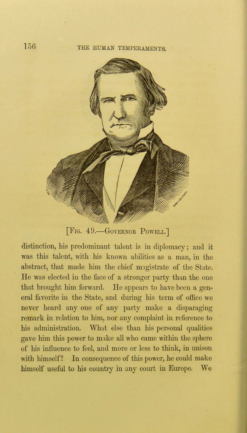 [Fig. 49.—Governok Powell.] distinction, his predominant talent is in diplomacy; and it was this talent, with his known abilities as a man, in the abstract, that made him the chief magistrate of the State. He was elected in the face of a stronger party than the one that brought him forward. He appears to have been a gen- eral favorite in the State, and during his term of office we never heard any one of any party make a disparaging remark in relation to him, nor any complaint in reference to his administration. What else than his personal qualities gave him this power to make all who came within the sphere of his influence to feel, and more or less to think, in unison with himself? In consequence of this power, he could make himself useful to his country ia any court in Europe. We