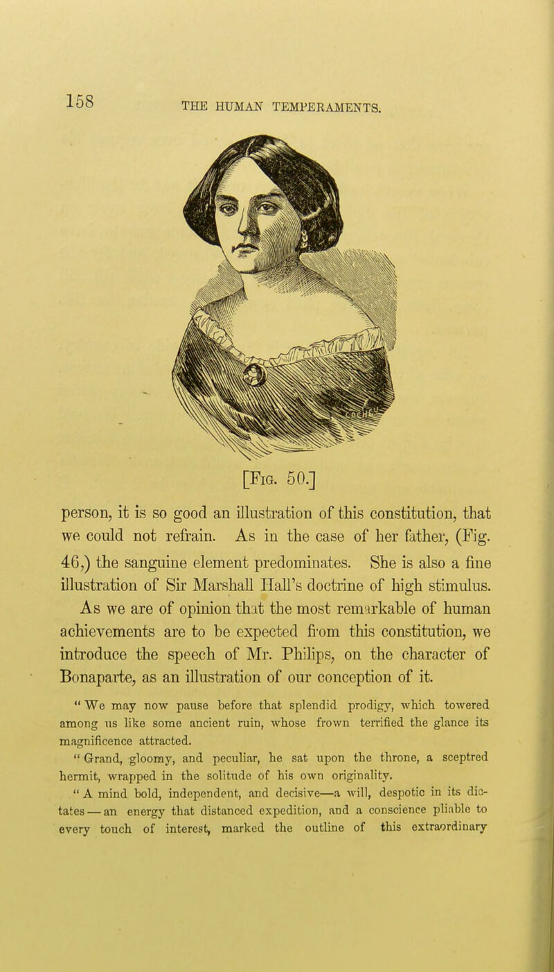 [Fig. 50.] person, it is so good an illustration of this constitution, that we could not refrain. As in the case of her father, (Fig. 46,) the sanguine element predominates. She is also a fine illustration of Sir Marshall Hall's doctrine of high stimulus. As we are of opinion thit the most remarkable of human achievements are to be expected from this constitution, we introduce the speech of Mr. Phihps, on the character of Bonaparte, as an illustration of our conception of it.  We may now pause before that splendid prodigy, wliicli towered among us like some ancient ruin, whose frown terrified the glance its magnificence attracted.  Grand, gloomy, and peculiar, he sat upon the throne, a sceptred hermit, wrapped in the solitude of his own originality.  A mind bold, independent, and decisive—a will, despotic in its dic- tates— an energy that distanced expedition, and a conscience pliable to every touch of interest, marked the outline of this extraordinary