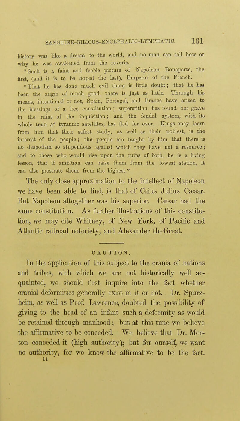 history was like a dream to the world, and no man can tell how or why he was awakened from the reverie. Such is a faint and feeble picture of Napoleon Bonaparte, the first, (and it is to be hoped the last), Emperor of the French.  That he has done much evil there is little doubt; that he haa been the origin of much good, there is ju^t as little. Through his means, intentional or not, Spain, Portugal, and France have arisen to the blessings of a free constitution ; superstition has found her grave in the ruins of the inquisition; and the feudal system, with its whole train of tyrannic satellites, has fled for ever. Kings may learn from him that their safest study, as well as their noblest, is the interest of the people; the people are taught by him that there is no despotism so stupendous against which they have not a resource; and to those who would rise upon the ruins of both, he is a living lesson, that if ambition can raise them from the lowest station, it can also prostrate them from the highest. The only close approximation to the intellect of Napoleon we have been able to find, is that of Caius Julius Caesar. But Napoleon altogether was his superior. Csesar had the same constitution. As further illustrations of this constitu- tion, we may cite Whitney, of New York, of Pacific and Atlantic railroad notoriety, and Alexander the Great. CAUTION. In the application of this subject to the crania of nations and tribes, with which we are not historically well ac- quainted, we should first inquire into the fact whether cranial deformities generally exist in it or not. Dr. Spurz- heim, as well as Prof Lawrence, doubted the possibility of giving to the head of an infant such a deformity as would be retained through manhood; but at this time we beheve the aCBrmative to be conceded. We believe that Dr. Mor- ton conceded it (high authority); but for ourself, we want no authority, for we know the afiirmative to be the fact. 11