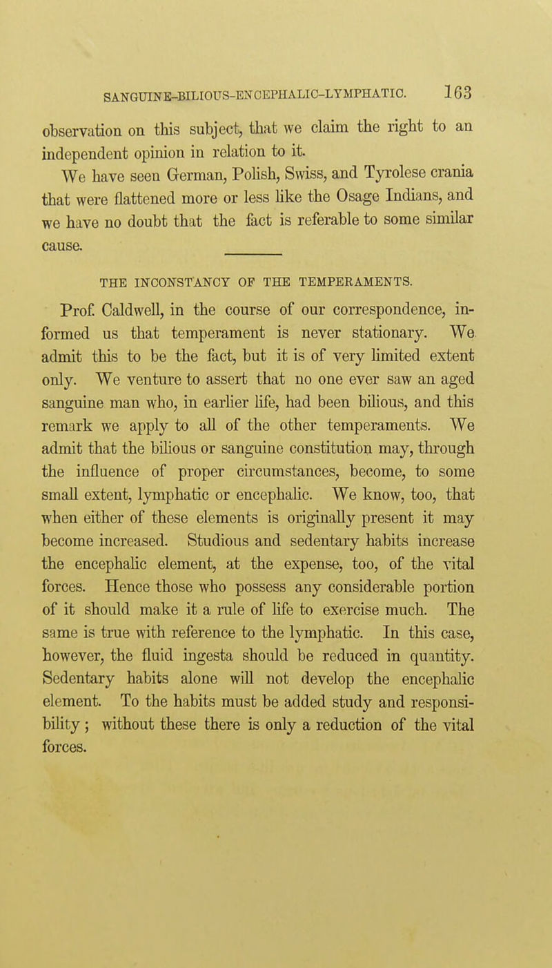 observation on this subject, tliat we claim the right to an independent opinion in relation to it. We have seen German, Polish, Swiss, and Tyrolese crania that were flattened more or less Uke the Osage Indians, and we have no doubt that the fact is referable to some similar cause. THE INCONSTANCY OF THE TEMPERAMENTS. Prof. Caldwell, in the course of our correspondence, in- formed us that temperament is never stationary. We. admit this to be the fact, but it is of very Hmited extent only. We venture to assert that no one ever saw an aged sanguine man who, in earher life, had been bilioua, and this remark we apply to all of the other temperaments. We admit that the bilious or sanguine constitution may, through the influence of proper circumstances, become, to some small extent, lymphatic or encephalic. We know, too, that when either of these elements is originally present it may become increased. Studious and sedentary habits increase the encephalic element, at the expense, too, of the vital forces. Hence those who possess any considerable portion of it should make it a rule of life to exercise much. The same is true with reference to the lymphatic. In this case, however, the fluid ingesta should be reduced in quantity. Sedentary habits alone will not develop the encephalic element. To the habits must be added study and responsi- bility ; without these there is only a reduction of the vital forces.