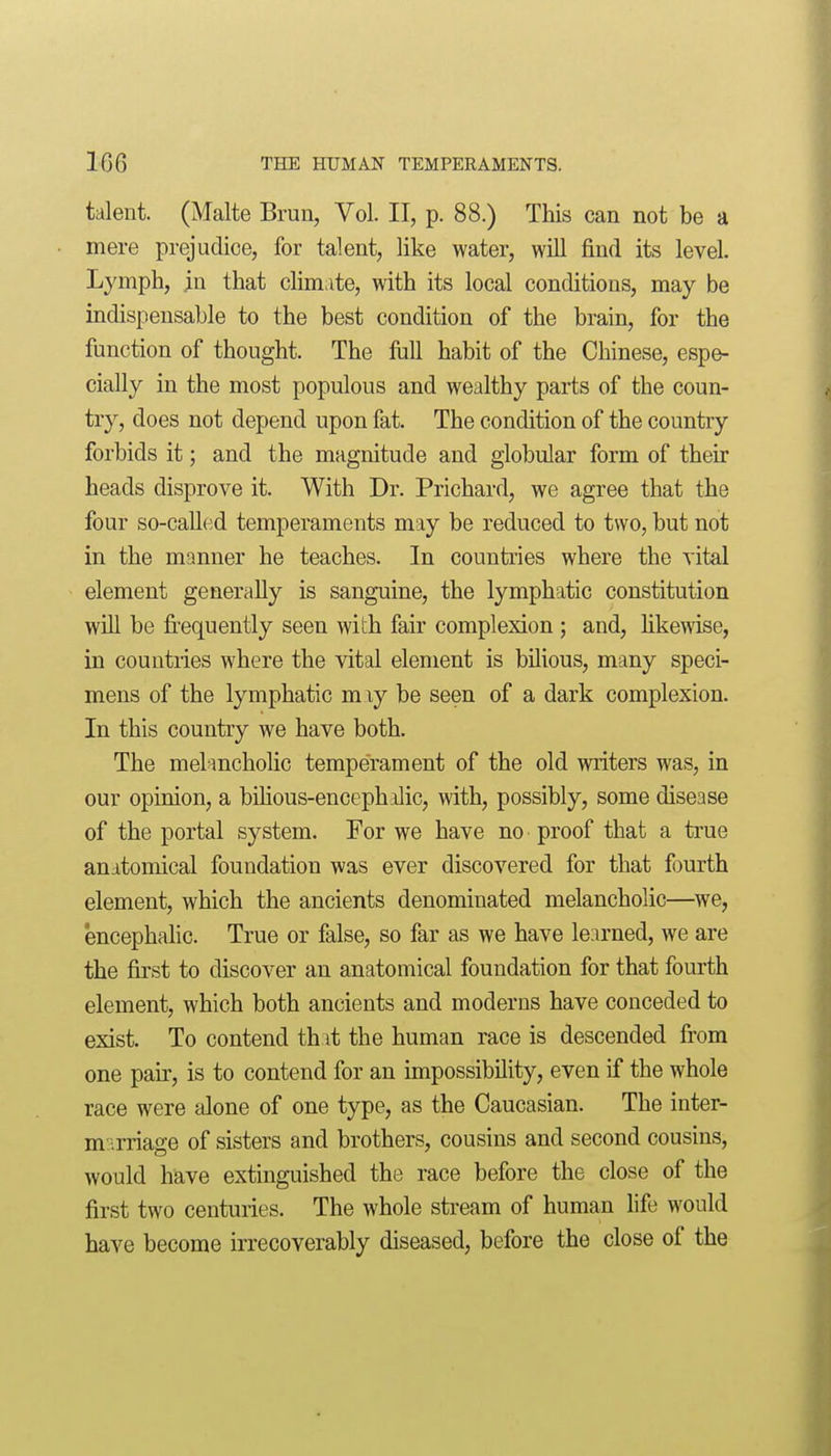 talent. (Malte Brun, Vol. II, p. 88.) This can not be a mere prejudice, for talent, like water, will find its level. Lymph, m that climate, with its local conditions, may be indispensable to the best condition of the brain, for the function of thought. The full habit of the Chinese, espe- cially in the most populous and wealthy parts of the coun- try, does not depend upon fat. The condition of the country forbids it; and the magnitude and globular form of their heads disprove it. With Dr. Prichard, we agree that the four so-caUed temperaments may be reduced to two, but not in the manner he teaches. In countries where the vital element generally is sanguine, the lymphatic constitution win be fi'equently seen with fair complexion; and, likewise, in countries where the vital element is bilious, many speci- mens of the lymphatic m ly be seen of a dark complexion. In this country we have both. The melanchoHc temperament of the old writers was, in our opinion, a bihous-encephilic, with, possibly, some disease of the portal system. For we have no proof that a true anatomical foundation was ever discovered for that fourth element, which the ancients denominated melancholic—^we, encephahc. True or false, so far as we have learned, we are the first to discover an anatomical foundation for that fourth element, which both ancients and moderns have conceded to exist. To contend th it the human race is descended from one pair, is to contend for an impossibility, even if the whole race were alone of one type, as the Caucasian. The inter- mi'.rriage of sisters and brothers, cousins and second cousins, would have extinguished the race before the close of the first two centuries. The whole stream of human life would have become irrecoverably diseased, before the close of the