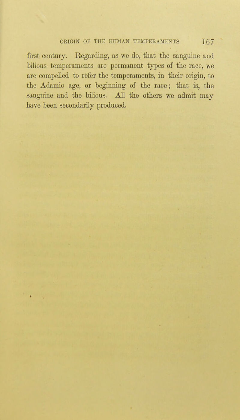 first ceutuiy. Regarding, as we do, that the sanguine and bilious temperaments ai'e permanent types of the race, we are compelled to refer the temperaments, in their origin, to the Adamic age, or beginning of the race; that is, the sanguine and the bilious. All the others we admit may have been secondarily produced.