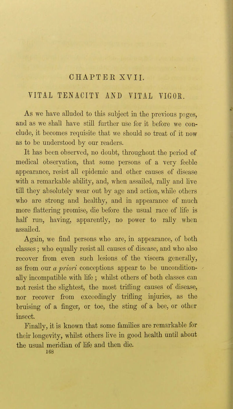 VITAL TENACITY AND VITAL VIGOR. As we have alluded to this subject in the previous pnges, and as we shall have stiU further use for it before we con- clude, it becomes requisite that we should so treat of it now as to be understood by our readers. It has been observed, no doubt, throughout the period of medical observation, that some persons of a very feeble appearance, resist aU epidemic and other causes of disease with a remarkable abihty, and, when assailed, rally and hve tiU they absolutely wear out by age and action, while others who are strong and healthy, and in appearance of much more flattering promise, die before the usual race of life is half ran, having, apparently, no power to rally when assailed. Again, we find persons who are, in appearance, of both classes; who equally resist all causes of disease, and who also recover from even such lesions of the viscera generally, as from our a priori conceptions appear to be uncondition- ally incompatible with life ; whilst others of both classes can not resist the slightest, the most trifling causes of disease, nor recover from exceedingly trifling injuries, as the bruising of a finger, or toe, the sting of a bee, or other insect. Finally, it is known that some families are remarkable for their longevity, whilst others hve in good health until about the usual meridian of life and then die.