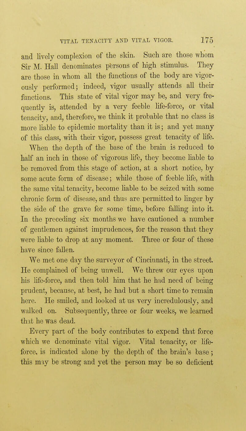 and lively complexion of the skin. Such are those whom Sir M. Hall denominates p'ersons of high stimulus. They are those in whom all the functions of the body are vigor- ously performed; mdeed, vigor usually attends all their functions. This state of vital vigor may be, and very fre- quently is, attended by a very feeble life-force, or vital tenacity, and, therefore, we think it probable that no class is more liable to epidemic mortahty than it is; and yet many of this class, with their vigor, possess great tenacity of hfe. When the depth of the base of the brain is reduced to half an inch in those of vigorous life, they become Hable to be removed from this stage of action, at a short notice, by some acute form of disease; while those of feeble life, with the same vital tenacity, become hable to be seized with some chronic form of disease, and thus are permitted to linger by the side of the grave for some time, before falling into it. In the preceding six months we have cautioned a number of gentlemen against imprudences, for the reason that they were hable to drop at any moment. Tln:ee or four of these have since fallen. We met one day the surveyor of Cincinnati, in the street. He complained of being unwell. We threw our eyes upon his life-force, and then told him that he had need of being prudent, because, at best, he had but a short time to remain here. He smiled, and looked at us very incredulously, and walked on. Subsequently, three or four weeks, we learned that he was dead. Every part of the body contributes to expend that force which we denominate vital vigor. Vital tenacity, or life- force, is indicated alone by the depth of the brain's base; this may be strong and yet the person may be so deficient